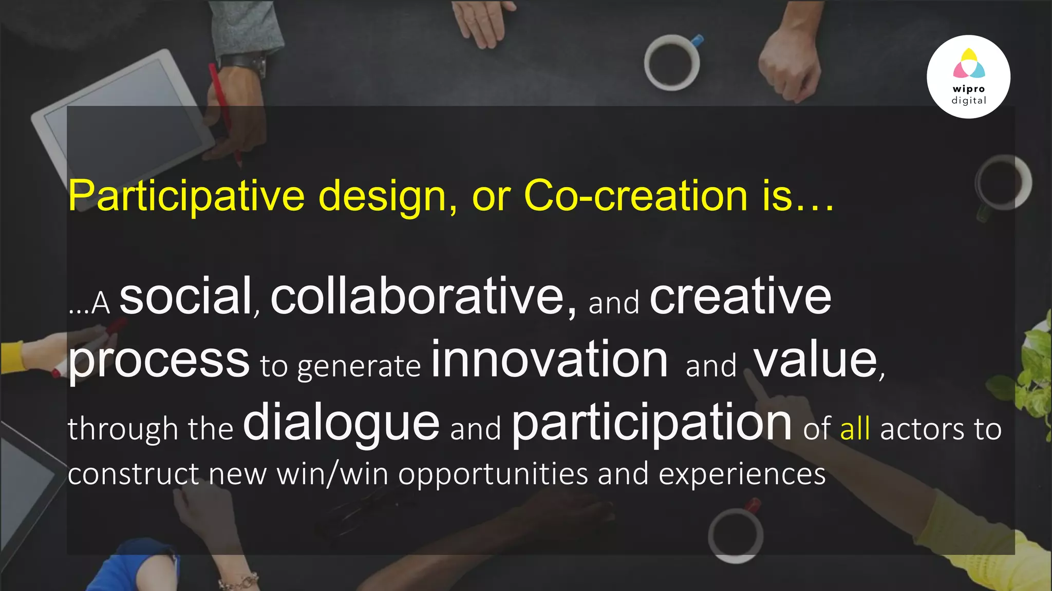 © 2015 WIPRO LTD | WWW.WIPRODIGITAL.COM 14
Participative design, or Co-creation is…
…A social, collaborative, and creative
process to generate innovation and value,
through the dialogue and participation of all actors to
construct new win/win opportunities and experiences
 