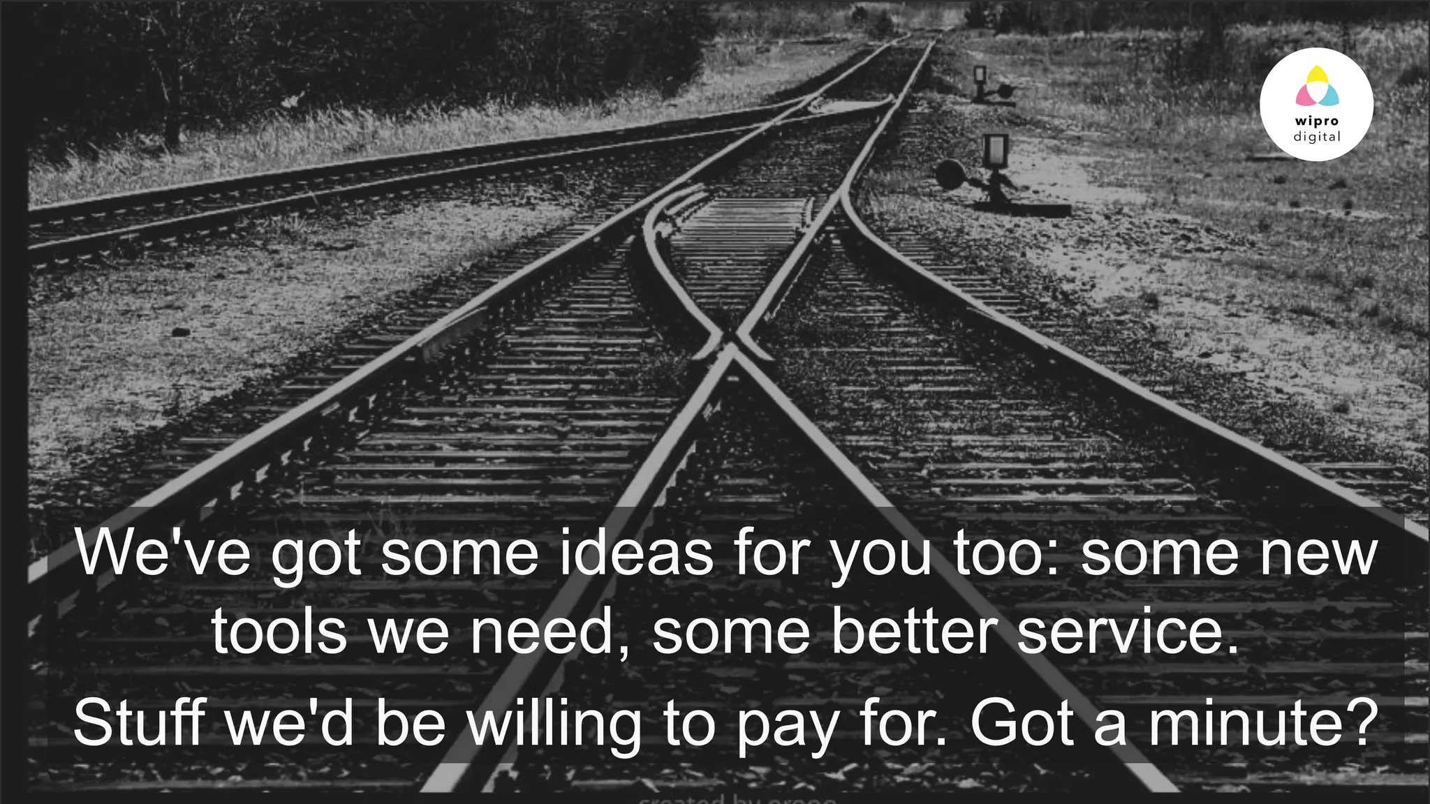 © 2015 WIPRO LTD | WWW.WIPRODIGITAL.COM 16
We've got some ideas for you too: some new
tools we need, some better service.
Stuff we'd be willing to pay for. Got a minute?
 