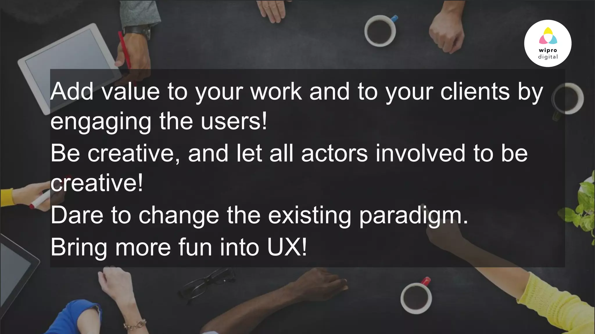 © 2015 WIPRO LTD | WWW.WIPRODIGITAL.COM 19
Add value to your work and to your clients by
engaging the users!
Be creative, and let all actors involved to be
creative!
Dare to change the existing paradigm.
Bring more fun into UX!
 