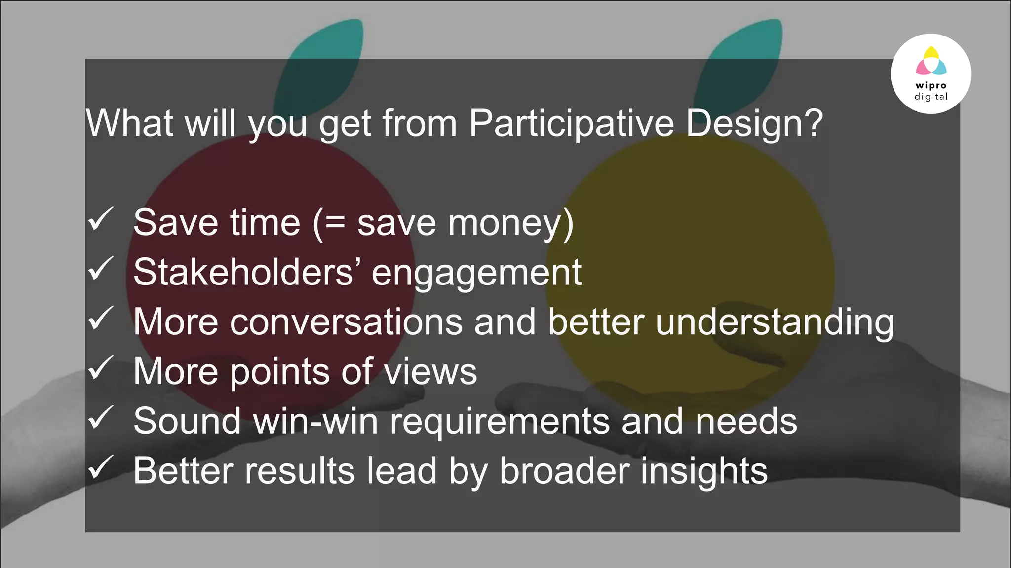 © 2015 WIPRO LTD | WWW.WIPRODIGITAL.COM 20
What will you get from Participative Design?
 Save time (= save money)
 Stakeholders’ engagement
 More conversations and better understanding
 More points of views
 Sound win-win requirements and needs
 Better results lead by broader insights
 