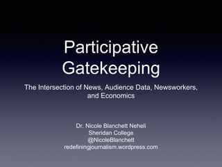 Participative
Gatekeeping
The Intersection of News, Audience Data, Newsworkers,
and Economics
Dr. Nicole Blanchett Neheli
Sheridan College
@NicoleBlanchett
redefiningjournalism.wordpress.com
 