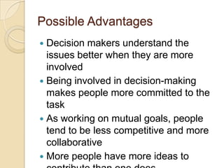 Possible Advantages
 Decision makers understand the
issues better when they are more
involved
 Being involved in decision-making
makes people more committed to the
task
 As working on mutual goals, people
tend to be less competitive and more
collaborative
 More people have more ideas to
 