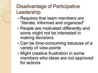 Disadvantage of Participative
Leadership
 Requires that team members are
“literate, informed and organized”
 People are motivated differently and
some might not be interested in
making decisions
 Can be time-consuming because of a
variety of view-points
 Might creative frustration in some
members who ideas are not approved
for actions
 