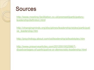 Sources
http://www.meeting-facilitation.co.uk/promeet/participatory-
leadership/definition.html
http://changingminds.org/disciplines/leadership/styles/participati
ve_leadership.htm
http://psychology.about.com/od/leadership/a/leadstyles.htm
http://www.preservearticles.com/2012051932586/7-
disadvantages-of-participative-or-democratic-leadership.html
 