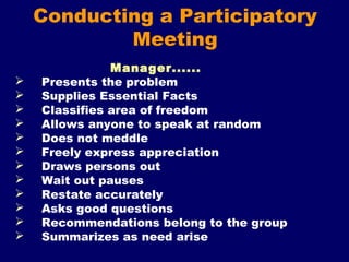 Conducting a Participatory
Meeting
Manager......
 Presents the problem
 Supplies Essential Facts
 Classifies area of freedom
 Allows anyone to speak at random
 Does not meddle
 Freely express appreciation
 Draws persons out
 Wait out pauses
 Restate accurately
 Asks good questions
 Recommendations belong to the group
 Summarizes as need arise
 