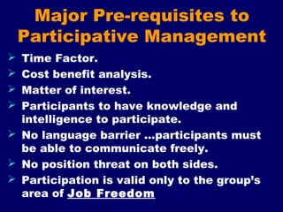 Major Pre-requisites to
Participative Management
 Time Factor.
 Cost benefit analysis.
 Matter of interest.
 Participants to have knowledge and
intelligence to participate.
 No language barrier …participants must
be able to communicate freely.
 No position threat on both sides.
 Participation is valid only to the group’s
area of Job Freedom
 