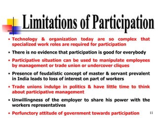 Limitations of Participation Technology & organization today are so complex that specialized work roles are required for participation There is no evidence that participation is good for everybody Participative situation can be used to manipulate employees by management or trade union or undercover cliques Presence of feudalistic concept of master & servant prevalent in India leads to loss of interest on part of workers Trade unions indulge in politics & have little time to think about participative management Unwillingness of the employer to share his power with the workers representatives Perfunctory attitude of government towards participation 