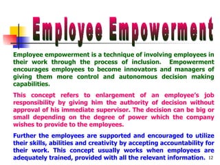 Employee Empowerment Employee empowerment is a technique of involving employees in their work through the process of inclusion.  Empowerment encourages employees to become innovators and managers of giving them more control and autonomous decision making capabilities. This concept refers to enlargement of an employee’s job responsibility by giving him the authority of decision without approval of his immediate supervisor. The decision can be big or small depending on the degree of power which the company wishes to provide to the employees.   Further the employees are supported and encouraged to utilize their skills, abilities and creativity by accepting accountability for their work. This concept usually works when employees are adequately trained, provided with all the relevant information. 