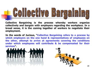 Collective Bargaining Collective Bargaining is the process whereby workers organize collectively and bargain with employers regarding the workplace. In a broad sense, it is the coming together of workers to negotiate their employment. In the words of Jucious, “ Collective Bargaining refers to a process by which employers on the one hand & representatives of employees on the other, attempt to arrive at agreements covering the conditions under which employees will contribute & be compensated for their services ”. 