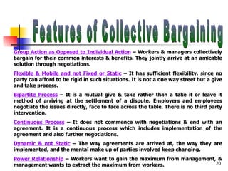 Features of Collective Bargaining Group Action as Opposed to Individual Action  – Workers & managers collectively bargain for their common interests & benefits. They jointly arrive at an amicable solution through negotiations. Flexible & Mobile and not Fixed or Static  – It has sufficient flexibility, since no party can afford to be rigid in such situations. It is not a one way street but a give and take process. Bipartite Process  – It is a mutual give & take rather than a take it or leave it method of arriving at the settlement of a dispute. Employers and employees negotiate the issues directly, face to face across the table. There is no third party intervention. Continuous Process  – It does not commence with negotiations & end with an agreement. It is a continuous process which includes implementation of the agreement and also further negotiations. Dynamic & not Static  – The way agreements are arrived at, the way they are implemented, and the mental make up of parties involved keep changing. Power Relationship  – Workers want to gain the maximum from management, & management wants to extract the maximum from workers. 