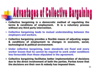 Advantages of Collective Bargaining Collective bargaining is a democratic method of regulating the terms & conditions of employment.  It is a voluntary process without any third party intervention. Collective bargaining leads to mutual understanding between the employers and workers. Collective bargaining provides a flexible means of adjusting wages & conditions of employment to changes in economic, social, technological & political environment.  Under collective bargaining, basic standards are fixed and every worker knows that he cannot be required to work under conditions less favourable than those stipulated in the agreement. Collective bargaining facilitates better implementation of decisions due to the direct involvement of both the parties. Parties know that the decisions are their own & nobody has imposed them. 
