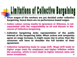 Limitations of Collective Bargaining Since wages of the workers are pre decided under collective bargaining, hence there are no performance based wages. Indian Labour owing mostly to ignorance or illiteracy, is not  capacitated with the responsibility to sit and discuss in the  course of Collective bargaining. Collective bargaining lacks representation of the public interest at the bargaining table. When unions and companies agree on wage increase, it might cause rise in price; then the consumer will have to shoulder the full burden of their agreement. Collective bargaining leads to wage drift. Wage drift leads to higher wage costs for employers and higher inflation within the economy, which in turn leads to higher interest rates and lower investment.  