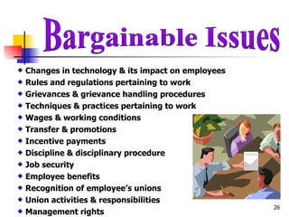 Bargainable Issues Changes in technology & its impact on employees Rules and regulations pertaining to work Grievances & grievance handling procedures Techniques & practices pertaining to work Wages & working conditions Transfer & promotions Incentive payments Discipline & disciplinary procedure Job security Employee benefits Recognition of employee’s unions Union activities & responsibilities Management rights 