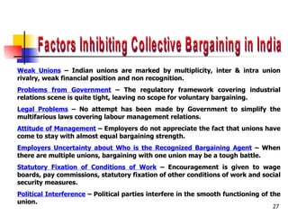 Factors Inhibiting Collective Bargaining in India Weak Unions  – Indian unions are marked by multiplicity, inter & intra union rivalry, weak financial position and non recognition. Problems from Government  – The regulatory framework covering industrial relations scene is quite tight, leaving no scope for voluntary bargaining. Legal Problems  – No attempt has been made by Government to simplify the multifarious laws covering labour management relations. Attitude of Management  – Employers do not appreciate the fact that unions have come to stay with almost equal bargaining strength. Employers Uncertainty about Who is the Recognized Bargaining Agent  – When there are multiple unions, bargaining with one union may be a tough battle. Statutory Fixation of Conditions of Work  – Encouragement is given to wage boards, pay commissions, statutory fixation of other conditions of work and social security measures. Political Interference  – Political parties interfere in the smooth functioning of the union. 