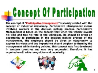 Concept Of Participation The concept of “ Participative Management ” is closely related with the concept of industrial democracy. Participative Management means involving workers in the decision making process. Participative Management is based on the concept that when the worker invests his time and ties his fate to the workplace, he should be given an opportunity to participate in the decision making process of the management. The employee should be given an opportunity to express his views and due importance should be given to them by the management while framing policies. This concept was first developed in western countries and was very successful. Therefore, it has acquired world wide recognition and popularity. 