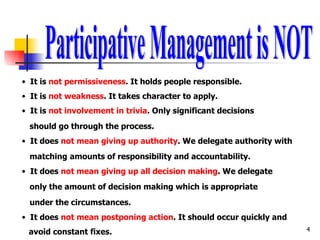 Participative Management is NOT It is  not permissiveness . It holds people responsible. It is  not weakness . It takes character to apply. It is  not involvement in trivia . Only significant decisions  should go through the process. It does  not mean giving up authority . We delegate authority with  matching   amounts of responsibility and accountability. It does  not mean giving up all decision making . We delegate only the amount of decision making which is appropriate under the circumstances. It does  not mean postponing action . It should occur quickly and  avoid constant fixes. 