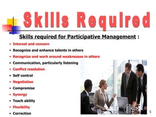 Skills Required Skills required for Participative Management  : Interest and concern Recognize and enhance talents in others Recognize and work around weaknesses in others Communication, particularly listening Conflict resolution Self control Negotiation Compromise Synergy Teach ability Flexibility Correction 