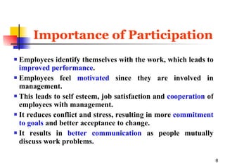 Importance of Participation Employees identify themselves with the work, which leads to  improved performance . Employees feel  motivated  since they are involved in management. This leads to self esteem, job satisfaction and  cooperation  of employees with management. It reduces conflict and stress, resulting in more   commitment to goals  and better acceptance to change. It results in  better communication  as people mutually discuss work problems. 