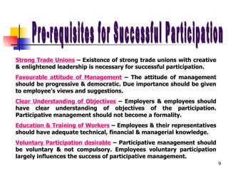 Pre-requisites for Successful Participation Strong Trade Unions  – Existence of strong trade unions with creative & enlightened leadership is necessary for successful participation. Favourable attitude of Management  – The attitude of management should be progressive & democratic. Due importance should be given to employee’s views and suggestions. Clear Understanding of Objectives  – Employers & employees should have clear understanding of objectives of the participation. Participative management should not become a formality. Education & Training of Workers  – Employees & their representatives should have adequate technical, financial & managerial knowledge. Voluntary Participation desirable  – Participative management should be voluntary & not compulsory. Employees voluntary participation largely influences the success of participative management. 