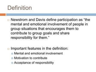 Definition
 Newstrom and Davis define participation as “the
mental and emotional involvement of people in
group situations that encourages them to
contribute to group goals and share
responsibility for them.”
 Important features in the definition:
 Mental and emotional involvement
 Motivation to contribute
 Acceptance of responsibility
 