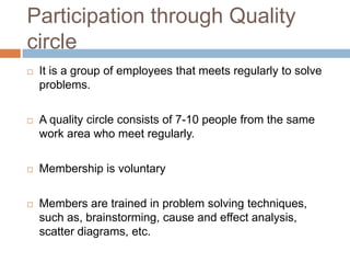Participation through Quality
circle
 It is a group of employees that meets regularly to solve
problems.
 A quality circle consists of 7-10 people from the same
work area who meet regularly.
 Membership is voluntary
 Members are trained in problem solving techniques,
such as, brainstorming, cause and effect analysis,
scatter diagrams, etc.
 