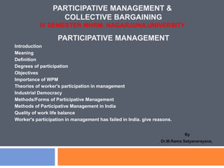 PARTICIPATIVE MANAGEMENT &
COLLECTIVE BARGAINING
IV SEMESTER MHRM, NAGARJUNA UNIVERSITY
PARTICIPATIVE MANAGEMENT
Introduction
Meaning
Definition
Degrees of participation
Objectives
Importance of WPM
Theories of worker's participation in management
Industrial Democracy
Methods/Forms of Participative Management
Methods of Participative Management in India
Quality of work life balance
Worker's participation in management has failed in India. give reasons.
By
Dr.M.Rama Satyanarayana,
 