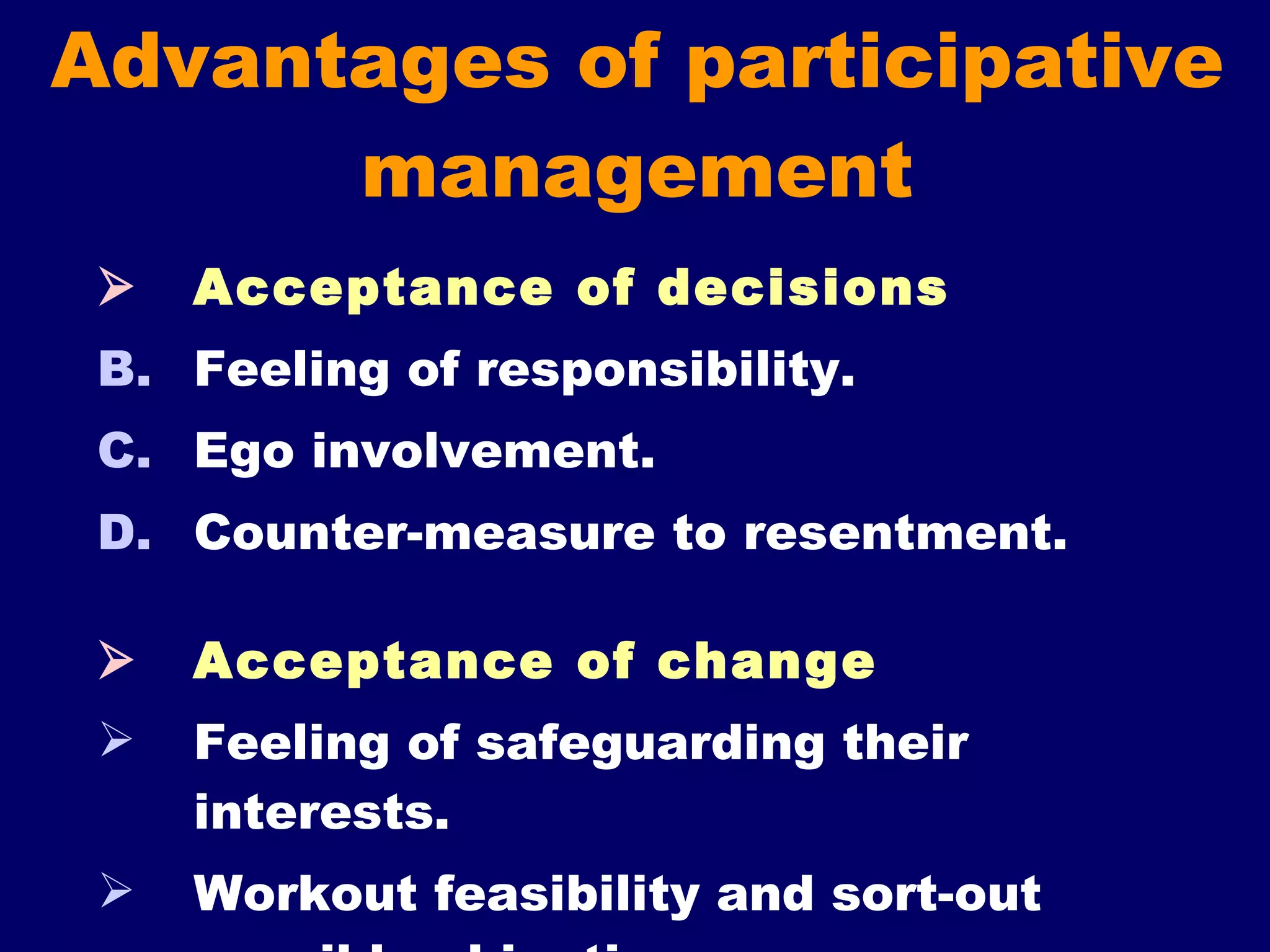 Advantages of participative management  Acceptance of decisions Feeling of responsibility. Ego involvement. Counter-measure to resentment.     Acceptance of change Feeling of safeguarding their interests. Workout feasibility and sort-out possible objections.  