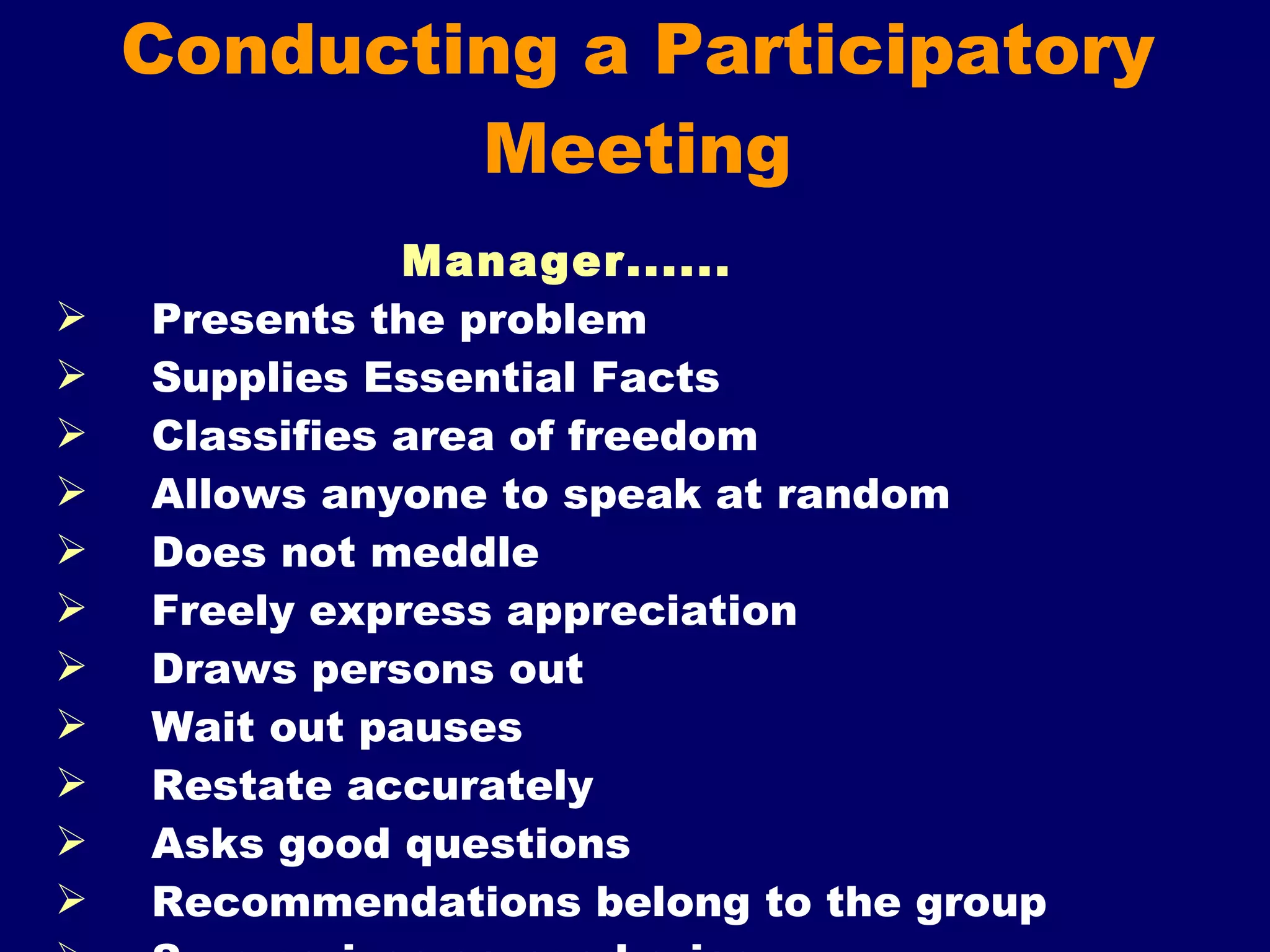 Conducting a Participatory Meeting Manager...... Presents the problem  Supplies Essential Facts  Classifies area of freedom Allows anyone to speak at random  Does not meddle  Freely express appreciation Draws persons out Wait out pauses  Restate accurately Asks good questions Recommendations belong to the group Summarizes as need arise 