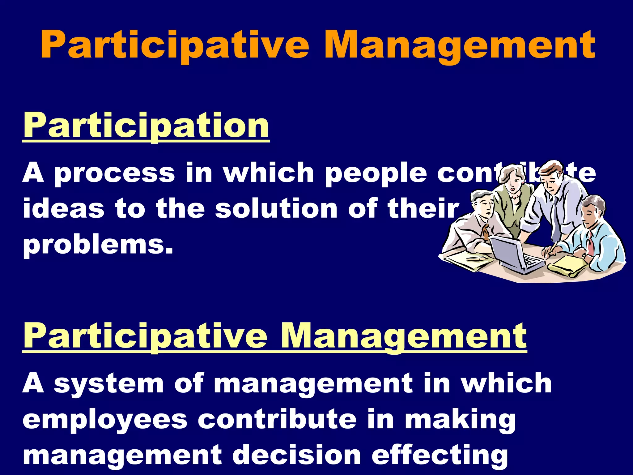 Participative Management Participation A process in which people contribute ideas to the solution of their problems. Participative Management A system of management in which employees contribute in making management decision effecting organization and their jobs. 