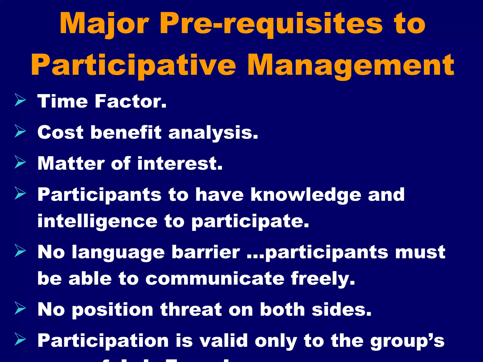 Major Pre-requisites to Participative Management Time Factor. Cost benefit analysis. Matter of interest. Participants to have knowledge and intelligence to participate. No language barrier …participants must be able to communicate freely. No position threat on both sides. Participation is valid only to the group’s area of  Job Freedom 