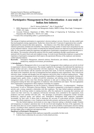 European Journal of Business and Management                                                                 www.iiste.org
ISSN 2222-1905 (Paper) ISSN 2222-2839 (Online)
Vol 4, No.8, 2012

   Participative Management in Post Liberalisation- A case study of
                       Indian Jute industry
                               Prof. P. Srinivas Subba Rao1* , Mrs. P. Suseela Rani2
    1. HOD, Department of Commerce and Management Studies, MRPG College, Phool bagh, Vizianagaram –
        535001, A.P., India.
    2. Associate Professor, Department of MBA, TRR College of Engineering & Technology, Inole (V),
        Patancheru (M), Medak (Dt.) - 502319, A.P., India.
    * E-mail of the corresponding author: ss_pasumarti@yahoo.co.in

Abstract
The concept of employee participation in organization’s decision making is not new. However, the idea couldn’t gain
that much popularity among organizations. Studies have shown that only 3-5 percent of organizations have actually
implemented this concept in their daily operations. Jute Industry is one of the oldest and high labour intensive
industries particularly unskilled and semiskilled. This industry lost huge number of manly hours and productivity due
to poor industrial relations. Various studies revealed that the industrial relations are improved in post liberalization in
India. So, the researcher studied the importance and application of participative management in post liberalization in
this industry. The researcher collected the opinions from the sample respondents through a questionnaire and
analyzed with five point Likert scale and weighted average. It reveals in post liberalization employers recognized the
importance of participative management which improve the operational efficiency of the employees and maintain
cordial industrial relations.
Keywords:        Participative Management, industrial relations, liberalization, jute industry, operational efficiency,
                 productivity, employee involvement, job enrichment.
1. Introduction:
          Participative Management refers to as an open form of management where employees are actively involved
in organization’s decision making process. The concept is applied by the managers who understand the importance to
human intellect and seek a strong relationship with their employees. They understand that the employees are the
facilitators who deal directly with the customers and satisfy their needs. To beat the competition in market and to
stay ahead of the competition, this form of management has been adopted by many organizations. They welcome the
innovative ideas, concepts and thoughts from the employees and involve them in decision making process. Other
ways of participative management include increasing the responsibility of employees (job enrichment); forming self-
managed teams, quality circles, or quality-of-work-life committees; and soliciting survey feedback. Participative
management means, involves more than allowing employees to take part in making decisions. It also involves
management treating the ideas and suggestions of employees with consideration and respect. The most appropriate
form of participative management is direct employee ownership of a company.
          Participative Management can also be termed as ‘Industrial Democracy’, ‘Co-determination’, ‘Employee
Involvement’ as well as ‘Participative Decision Making’. Participative management is developed by managers who
actively seek a strong cooperative relationship with their employees. The logic behind employee participation is
quite simple. By involving workers in making decisions, affect the employees by increasing their autonomy and
control over their work lives. So, employees will become motivated, more committed to the organization, more
productive and more satisfied with their jobs. The advantages of participative management include increased
productivity, improved quality, and reduced costs. Participative management holds employees responsible,
accountable, for their work. It allows them to determine the out-come of work-related activities. Participative
management affords employees a voice. Employees take their jobs seriously, and become loyal to the organization.
          The idea behind employee involvement at every stage of decision making is absolutely straight. Freedom
and transparency in company’s operations take it to the next level and strengthens the basis of the organization. On
the other hand, there are several companies that straightway rule out the possibility of participative decision making
process. According to them, employees misuse their freedom of expression and participation in decision making as it
provides higher status to employees and empowers them.
Significance of Participative Management:
          Participative management holds employees responsible, accountable, for their work.
          It allows them to determine the out-come of work-related activities.


                                                           37
 