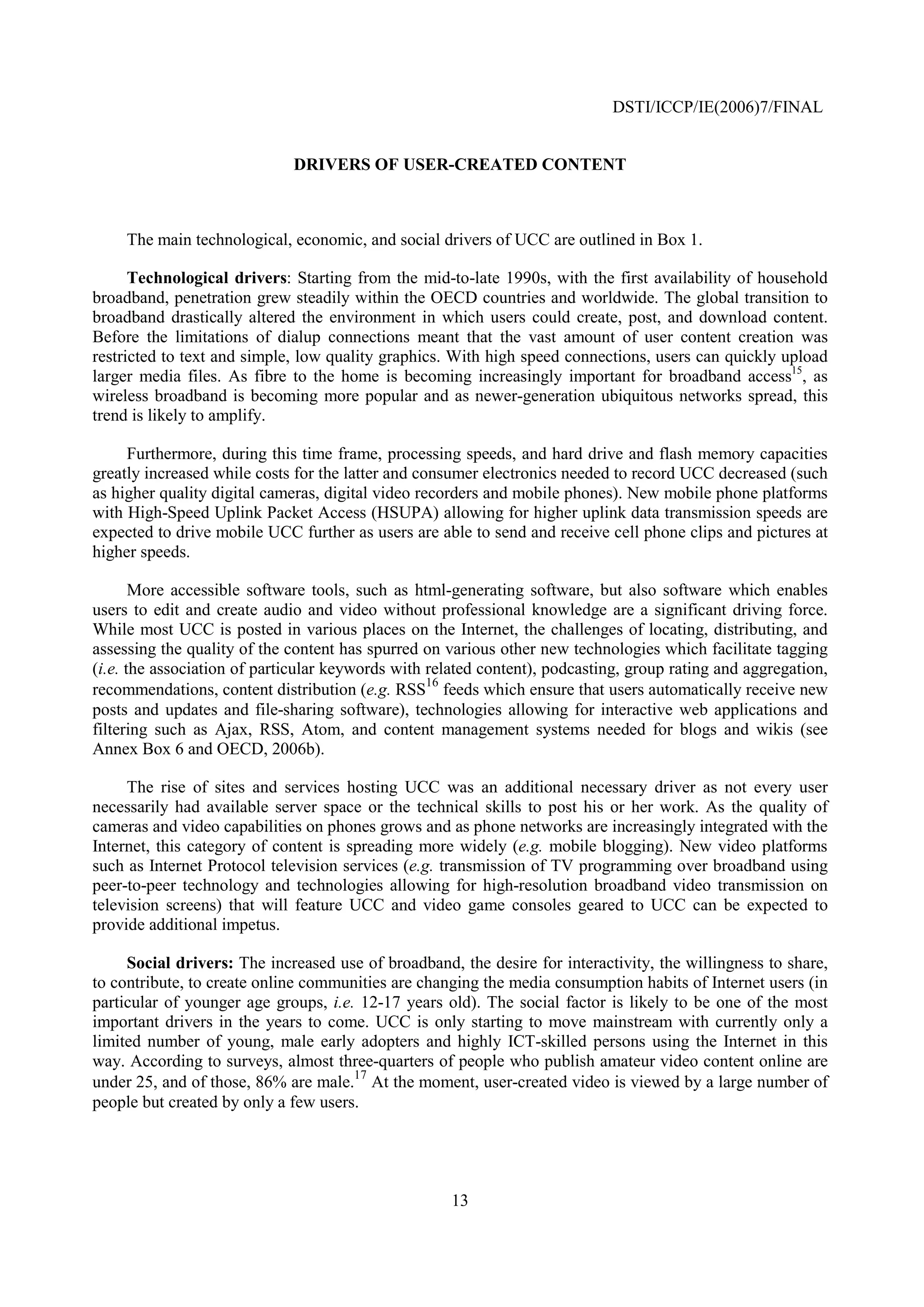DSTI/ICCP/IE(2006)7/FINAL


                             DRIVERS OF USER-CREATED CONTENT



     The main technological, economic, and social drivers of UCC are outlined in Box 1.

      Technological drivers: Starting from the mid-to-late 1990s, with the first availability of household
broadband, penetration grew steadily within the OECD countries and worldwide. The global transition to
broadband drastically altered the environment in which users could create, post, and download content.
Before the limitations of dialup connections meant that the vast amount of user content creation was
restricted to text and simple, low quality graphics. With high speed connections, users can quickly upload
larger media files. As fibre to the home is becoming increasingly important for broadband access15, as
wireless broadband is becoming more popular and as newer-generation ubiquitous networks spread, this
trend is likely to amplify.

     Furthermore, during this time frame, processing speeds, and hard drive and flash memory capacities
greatly increased while costs for the latter and consumer electronics needed to record UCC decreased (such
as higher quality digital cameras, digital video recorders and mobile phones). New mobile phone platforms
with High-Speed Uplink Packet Access (HSUPA) allowing for higher uplink data transmission speeds are
expected to drive mobile UCC further as users are able to send and receive cell phone clips and pictures at
higher speeds.

       More accessible software tools, such as html-generating software, but also software which enables
users to edit and create audio and video without professional knowledge are a significant driving force.
While most UCC is posted in various places on the Internet, the challenges of locating, distributing, and
assessing the quality of the content has spurred on various other new technologies which facilitate tagging
(i.e. the association of particular keywords with related content), podcasting, group rating and aggregation,
                                                  16
recommendations, content distribution (e.g. RSS feeds which ensure that users automatically receive new
posts and updates and file-sharing software), technologies allowing for interactive web applications and
filtering such as Ajax, RSS, Atom, and content management systems needed for blogs and wikis (see
Annex Box 6 and OECD, 2006b).

     The rise of sites and services hosting UCC was an additional necessary driver as not every user
necessarily had available server space or the technical skills to post his or her work. As the quality of
cameras and video capabilities on phones grows and as phone networks are increasingly integrated with the
Internet, this category of content is spreading more widely (e.g. mobile blogging). New video platforms
such as Internet Protocol television services (e.g. transmission of TV programming over broadband using
peer-to-peer technology and technologies allowing for high-resolution broadband video transmission on
television screens) that will feature UCC and video game consoles geared to UCC can be expected to
provide additional impetus.

     Social drivers: The increased use of broadband, the desire for interactivity, the willingness to share,
to contribute, to create online communities are changing the media consumption habits of Internet users (in
particular of younger age groups, i.e. 12-17 years old). The social factor is likely to be one of the most
important drivers in the years to come. UCC is only starting to move mainstream with currently only a
limited number of young, male early adopters and highly ICT-skilled persons using the Internet in this
way. According to surveys, almost three-quarters of people who publish amateur video content online are
                                      17
under 25, and of those, 86% are male. At the moment, user-created video is viewed by a large number of
people but created by only a few users.




                                                     13
 