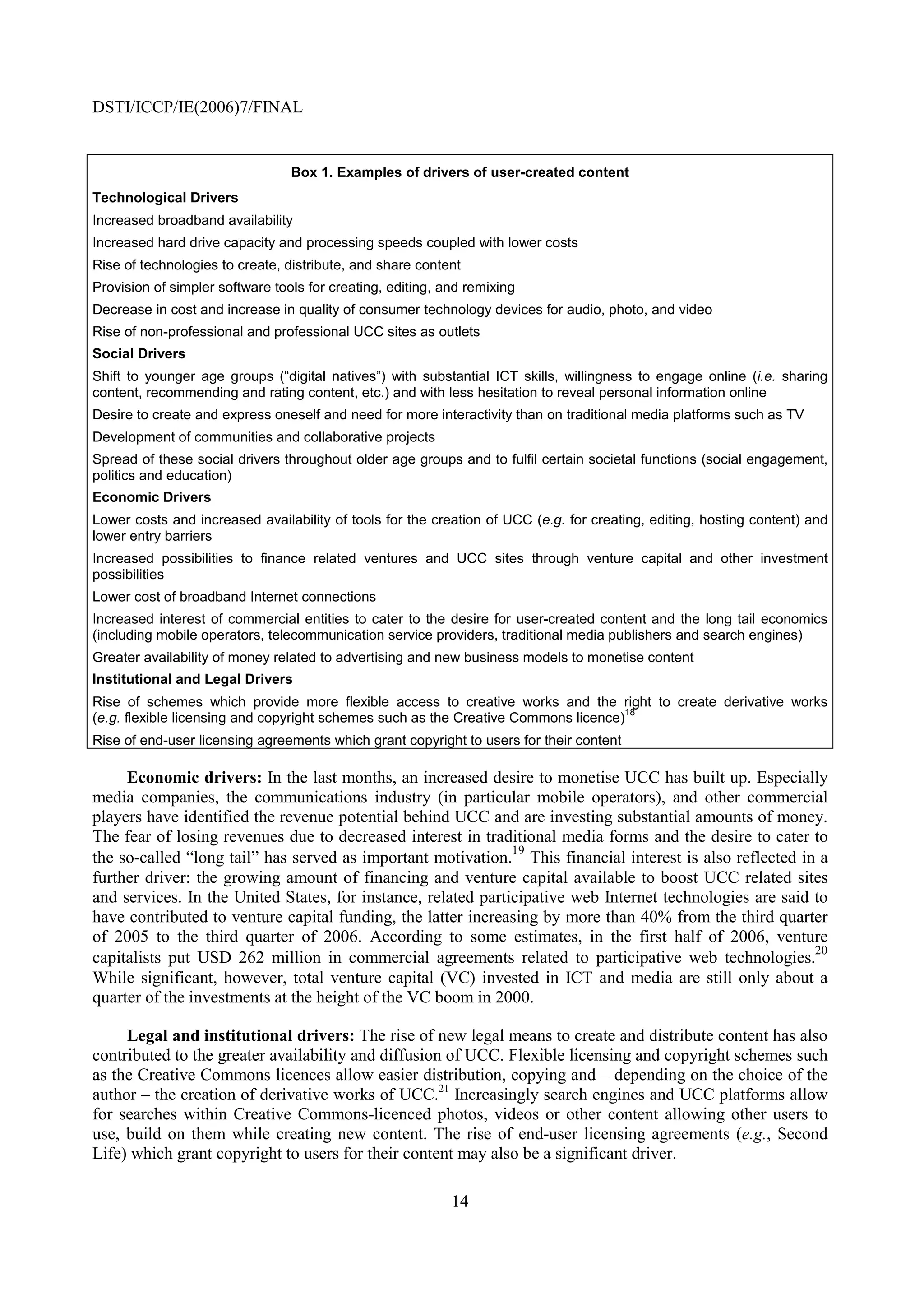 DSTI/ICCP/IE(2006)7/FINAL


                                 Box 1. Examples of drivers of user-created content
Technological Drivers
Increased broadband availability
Increased hard drive capacity and processing speeds coupled with lower costs
Rise of technologies to create, distribute, and share content
Provision of simpler software tools for creating, editing, and remixing
Decrease in cost and increase in quality of consumer technology devices for audio, photo, and video
Rise of non-professional and professional UCC sites as outlets
Social Drivers
Shift to younger age groups (“digital natives”) with substantial ICT skills, willingness to engage online (i.e. sharing
content, recommending and rating content, etc.) and with less hesitation to reveal personal information online
Desire to create and express oneself and need for more interactivity than on traditional media platforms such as TV
Development of communities and collaborative projects
Spread of these social drivers throughout older age groups and to fulfil certain societal functions (social engagement,
politics and education)
Economic Drivers
Lower costs and increased availability of tools for the creation of UCC (e.g. for creating, editing, hosting content) and
lower entry barriers
Increased possibilities to finance related ventures and UCC sites through venture capital and other investment
possibilities
Lower cost of broadband Internet connections
Increased interest of commercial entities to cater to the desire for user-created content and the long tail economics
(including mobile operators, telecommunication service providers, traditional media publishers and search engines)
Greater availability of money related to advertising and new business models to monetise content
Institutional and Legal Drivers
Rise of schemes which provide more flexible access to creative works and the right to create derivative works
                                                                                    18
(e.g. flexible licensing and copyright schemes such as the Creative Commons licence)
Rise of end-user licensing agreements which grant copyright to users for their content

     Economic drivers: In the last months, an increased desire to monetise UCC has built up. Especially
media companies, the communications industry (in particular mobile operators), and other commercial
players have identified the revenue potential behind UCC and are investing substantial amounts of money.
The fear of losing revenues due to decreased interest in traditional media forms and the desire to cater to
                                                               19
the so-called “long tail” has served as important motivation. This financial interest is also reflected in a
further driver: the growing amount of financing and venture capital available to boost UCC related sites
and services. In the United States, for instance, related participative web Internet technologies are said to
have contributed to venture capital funding, the latter increasing by more than 40% from the third quarter
of 2005 to the third quarter of 2006. According to some estimates, in the first half of 2006, venture
                                                                                                           20
capitalists put USD 262 million in commercial agreements related to participative web technologies.
While significant, however, total venture capital (VC) invested in ICT and media are still only about a
quarter of the investments at the height of the VC boom in 2000.

     Legal and institutional drivers: The rise of new legal means to create and distribute content has also
contributed to the greater availability and diffusion of UCC. Flexible licensing and copyright schemes such
as the Creative Commons licences allow easier distribution, copying and – depending on the choice of the
author – the creation of derivative works of UCC.21 Increasingly search engines and UCC platforms allow
for searches within Creative Commons-licenced photos, videos or other content allowing other users to
use, build on them while creating new content. The rise of end-user licensing agreements (e.g., Second
Life) which grant copyright to users for their content may also be a significant driver.

                                                            14
 