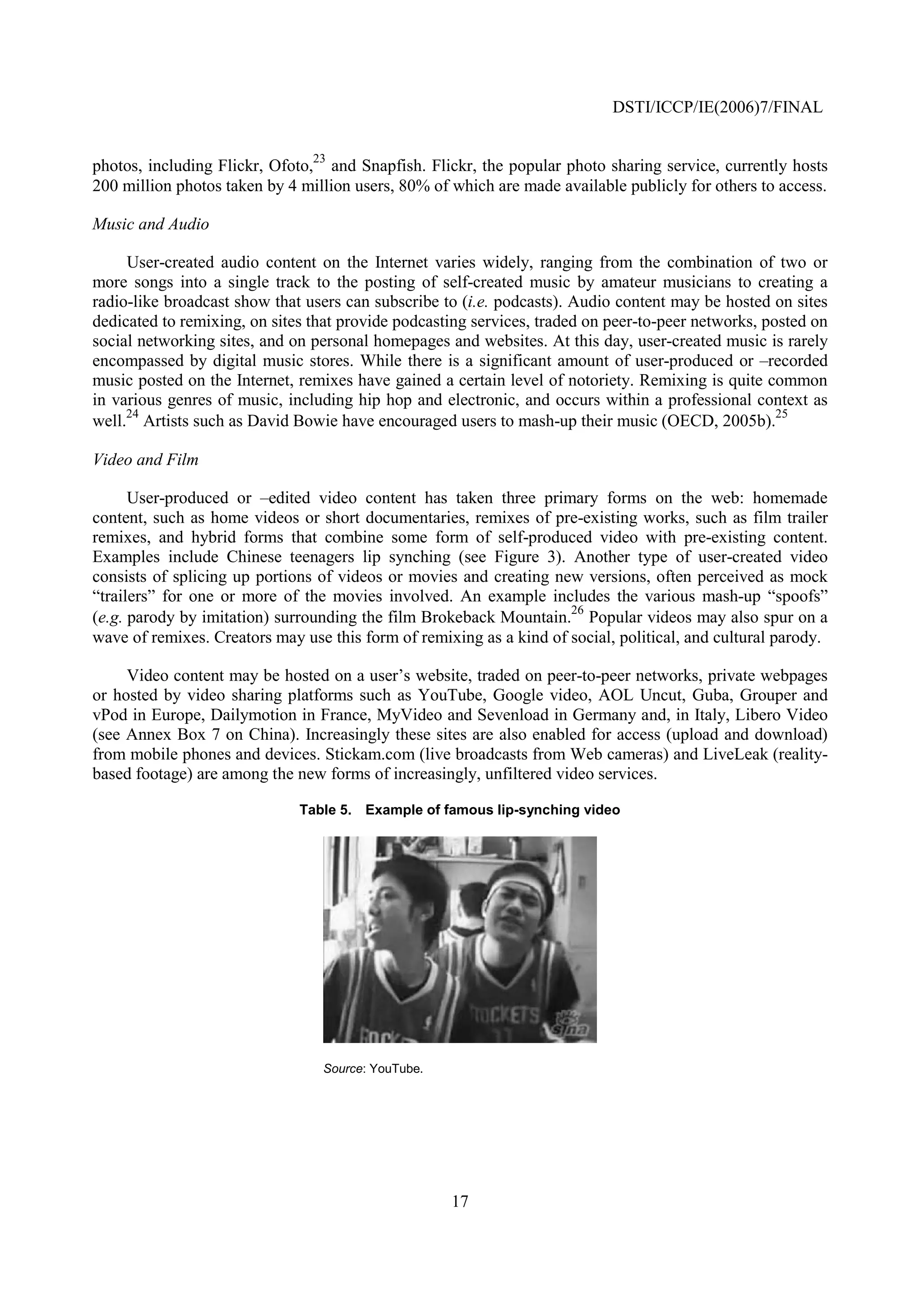 DSTI/ICCP/IE(2006)7/FINAL


photos, including Flickr, Ofoto,23 and Snapfish. Flickr, the popular photo sharing service, currently hosts
200 million photos taken by 4 million users, 80% of which are made available publicly for others to access.

Music and Audio

     User-created audio content on the Internet varies widely, ranging from the combination of two or
more songs into a single track to the posting of self-created music by amateur musicians to creating a
radio-like broadcast show that users can subscribe to (i.e. podcasts). Audio content may be hosted on sites
dedicated to remixing, on sites that provide podcasting services, traded on peer-to-peer networks, posted on
social networking sites, and on personal homepages and websites. At this day, user-created music is rarely
encompassed by digital music stores. While there is a significant amount of user-produced or –recorded
music posted on the Internet, remixes have gained a certain level of notoriety. Remixing is quite common
in various genres of music, including hip hop and electronic, and occurs within a professional context as
     24                                                                                              25
well. Artists such as David Bowie have encouraged users to mash-up their music (OECD, 2005b).

Video and Film

      User-produced or –edited video content has taken three primary forms on the web: homemade
content, such as home videos or short documentaries, remixes of pre-existing works, such as film trailer
remixes, and hybrid forms that combine some form of self-produced video with pre-existing content.
Examples include Chinese teenagers lip synching (see Figure 3). Another type of user-created video
consists of splicing up portions of videos or movies and creating new versions, often perceived as mock
“trailers” for one or more of the movies involved. An example includes the various mash-up “spoofs”
                                                                     26
(e.g. parody by imitation) surrounding the film Brokeback Mountain. Popular videos may also spur on a
wave of remixes. Creators may use this form of remixing as a kind of social, political, and cultural parody.

     Video content may be hosted on a user’s website, traded on peer-to-peer networks, private webpages
or hosted by video sharing platforms such as YouTube, Google video, AOL Uncut, Guba, Grouper and
vPod in Europe, Dailymotion in France, MyVideo and Sevenload in Germany and, in Italy, Libero Video
(see Annex Box 7 on China). Increasingly these sites are also enabled for access (upload and download)
from mobile phones and devices. Stickam.com (live broadcasts from Web cameras) and LiveLeak (reality-
based footage) are among the new forms of increasingly, unfiltered video services.

                              Table 5. Example of famous lip-synching video




                                 Source: YouTube.




                                                    17
 
