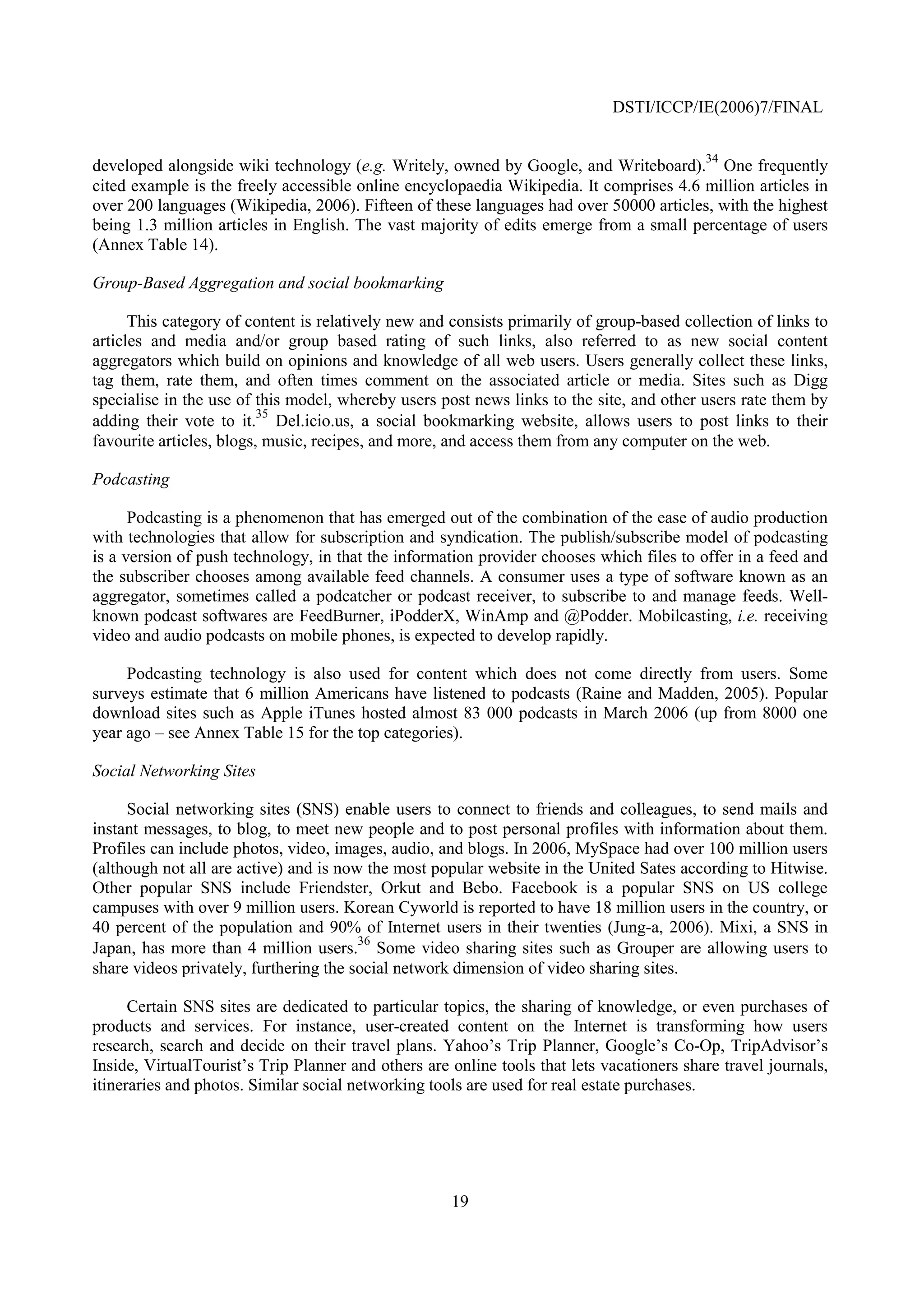 DSTI/ICCP/IE(2006)7/FINAL


developed alongside wiki technology (e.g. Writely, owned by Google, and Writeboard).34 One frequently
cited example is the freely accessible online encyclopaedia Wikipedia. It comprises 4.6 million articles in
over 200 languages (Wikipedia, 2006). Fifteen of these languages had over 50000 articles, with the highest
being 1.3 million articles in English. The vast majority of edits emerge from a small percentage of users
(Annex Table 14).

Group-Based Aggregation and social bookmarking

      This category of content is relatively new and consists primarily of group-based collection of links to
articles and media and/or group based rating of such links, also referred to as new social content
aggregators which build on opinions and knowledge of all web users. Users generally collect these links,
tag them, rate them, and often times comment on the associated article or media. Sites such as Digg
specialise in the use of this model, whereby users post news links to the site, and other users rate them by
                          35
adding their vote to it. Del.icio.us, a social bookmarking website, allows users to post links to their
favourite articles, blogs, music, recipes, and more, and access them from any computer on the web.

Podcasting

      Podcasting is a phenomenon that has emerged out of the combination of the ease of audio production
with technologies that allow for subscription and syndication. The publish/subscribe model of podcasting
is a version of push technology, in that the information provider chooses which files to offer in a feed and
the subscriber chooses among available feed channels. A consumer uses a type of software known as an
aggregator, sometimes called a podcatcher or podcast receiver, to subscribe to and manage feeds. Well-
known podcast softwares are FeedBurner, iPodderX, WinAmp and @Podder. Mobilcasting, i.e. receiving
video and audio podcasts on mobile phones, is expected to develop rapidly.

     Podcasting technology is also used for content which does not come directly from users. Some
surveys estimate that 6 million Americans have listened to podcasts (Raine and Madden, 2005). Popular
download sites such as Apple iTunes hosted almost 83 000 podcasts in March 2006 (up from 8000 one
year ago – see Annex Table 15 for the top categories).

Social Networking Sites

     Social networking sites (SNS) enable users to connect to friends and colleagues, to send mails and
instant messages, to blog, to meet new people and to post personal profiles with information about them.
Profiles can include photos, video, images, audio, and blogs. In 2006, MySpace had over 100 million users
(although not all are active) and is now the most popular website in the United Sates according to Hitwise.
Other popular SNS include Friendster, Orkut and Bebo. Facebook is a popular SNS on US college
campuses with over 9 million users. Korean Cyworld is reported to have 18 million users in the country, or
40 percent of the population and 90% of Internet users in their twenties (Jung-a, 2006). Mixi, a SNS in
                                        36
Japan, has more than 4 million users. Some video sharing sites such as Grouper are allowing users to
share videos privately, furthering the social network dimension of video sharing sites.

      Certain SNS sites are dedicated to particular topics, the sharing of knowledge, or even purchases of
products and services. For instance, user-created content on the Internet is transforming how users
research, search and decide on their travel plans. Yahoo’s Trip Planner, Google’s Co-Op, TripAdvisor’s
Inside, VirtualTourist’s Trip Planner and others are online tools that lets vacationers share travel journals,
itineraries and photos. Similar social networking tools are used for real estate purchases.




                                                     19
 