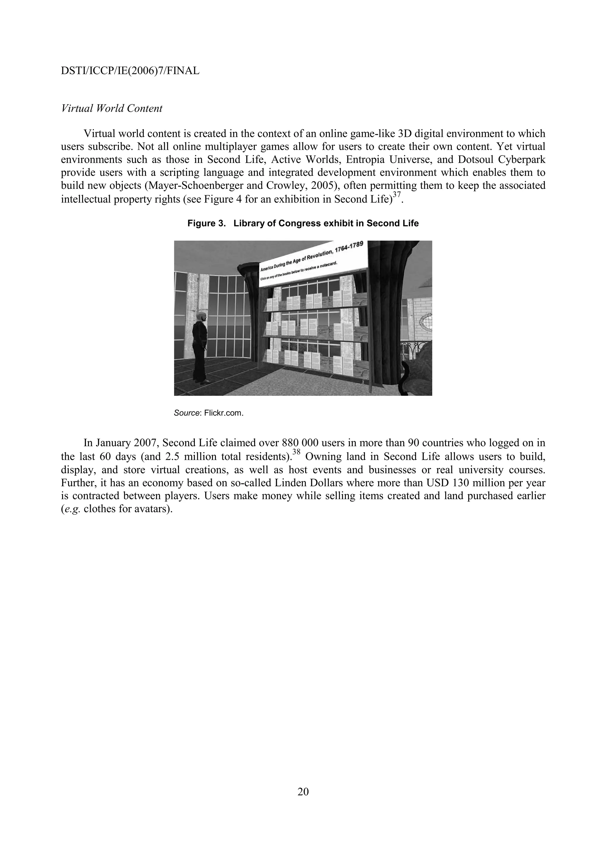 DSTI/ICCP/IE(2006)7/FINAL


Virtual World Content

      Virtual world content is created in the context of an online game-like 3D digital environment to which
users subscribe. Not all online multiplayer games allow for users to create their own content. Yet virtual
environments such as those in Second Life, Active Worlds, Entropia Universe, and Dotsoul Cyberpark
provide users with a scripting language and integrated development environment which enables them to
build new objects (Mayer-Schoenberger and Crowley, 2005), often permitting them to keep the associated
                                                                            37
intellectual property rights (see Figure 4 for an exhibition in Second Life) .

                            Figure 3. Library of Congress exhibit in Second Life




                         Source: Flickr.com.


      In January 2007, Second Life claimed over 880 000 users in more than 90 countries who logged on in
                                                   38
the last 60 days (and 2.5 million total residents). Owning land in Second Life allows users to build,
display, and store virtual creations, as well as host events and businesses or real university courses.
Further, it has an economy based on so-called Linden Dollars where more than USD 130 million per year
is contracted between players. Users make money while selling items created and land purchased earlier
(e.g. clothes for avatars).




                                                    20
 