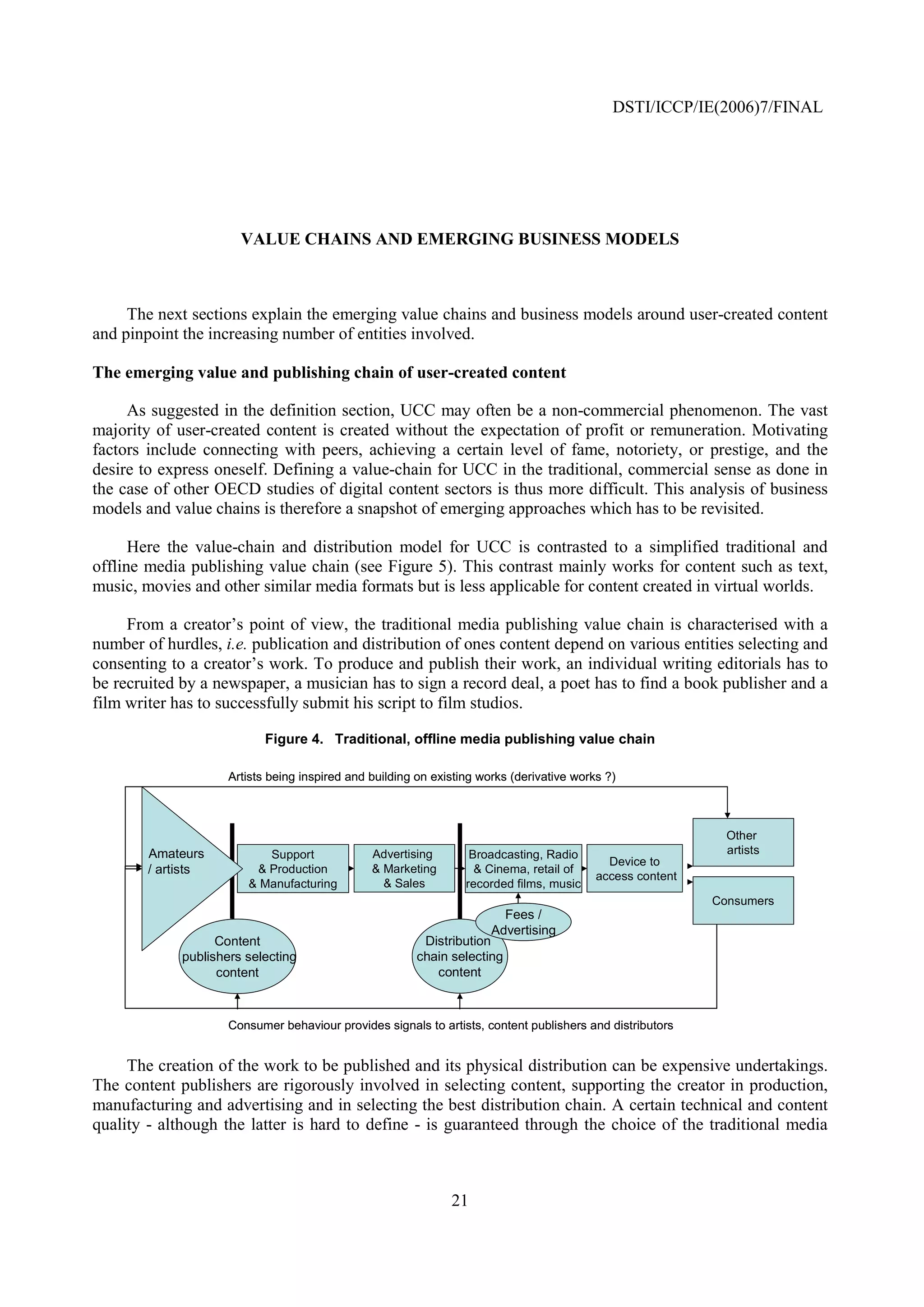 DSTI/ICCP/IE(2006)7/FINAL




                       VALUE CHAINS AND EMERGING BUSINESS MODELS



     The next sections explain the emerging value chains and business models around user-created content
and pinpoint the increasing number of entities involved.

The emerging value and publishing chain of user-created content

     As suggested in the definition section, UCC may often be a non-commercial phenomenon. The vast
majority of user-created content is created without the expectation of profit or remuneration. Motivating
factors include connecting with peers, achieving a certain level of fame, notoriety, or prestige, and the
desire to express oneself. Defining a value-chain for UCC in the traditional, commercial sense as done in
the case of other OECD studies of digital content sectors is thus more difficult. This analysis of business
models and value chains is therefore a snapshot of emerging approaches which has to be revisited.

      Here the value-chain and distribution model for UCC is contrasted to a simplified traditional and
offline media publishing value chain (see Figure 5). This contrast mainly works for content such as text,
music, movies and other similar media formats but is less applicable for content created in virtual worlds.

     From a creator’s point of view, the traditional media publishing value chain is characterised with a
number of hurdles, i.e. publication and distribution of ones content depend on various entities selecting and
consenting to a creator’s work. To produce and publish their work, an individual writing editorials has to
be recruited by a newspaper, a musician has to sign a record deal, a poet has to find a book publisher and a
film writer has to successfully submit his script to film studios.

                            Figure 4. Traditional, offline media publishing value chain

                     Artists being inspired and building on existing works (derivative works ?)



                                                                                                              Other
        Amateurs           Support              Advertising        Broadcasting, Radio                        artists
                                                                                             Device to
        / artists        & Production           & Marketing         & Cinema, retail of
                                                                                           access content
                        & Manufacturing           & Sales         recorded films, music
                                                                                                            Consumers
                                                                         Fees /
                                                                       Advertising
                   Content                               Distribution
             publishers selecting                       chain selecting
                   content                                 content



                     Consumer behaviour provides signals to artists, content publishers and distributors


     The creation of the work to be published and its physical distribution can be expensive undertakings.
The content publishers are rigorously involved in selecting content, supporting the creator in production,
manufacturing and advertising and in selecting the best distribution chain. A certain technical and content
quality - although the latter is hard to define - is guaranteed through the choice of the traditional media



                                                               21
 
