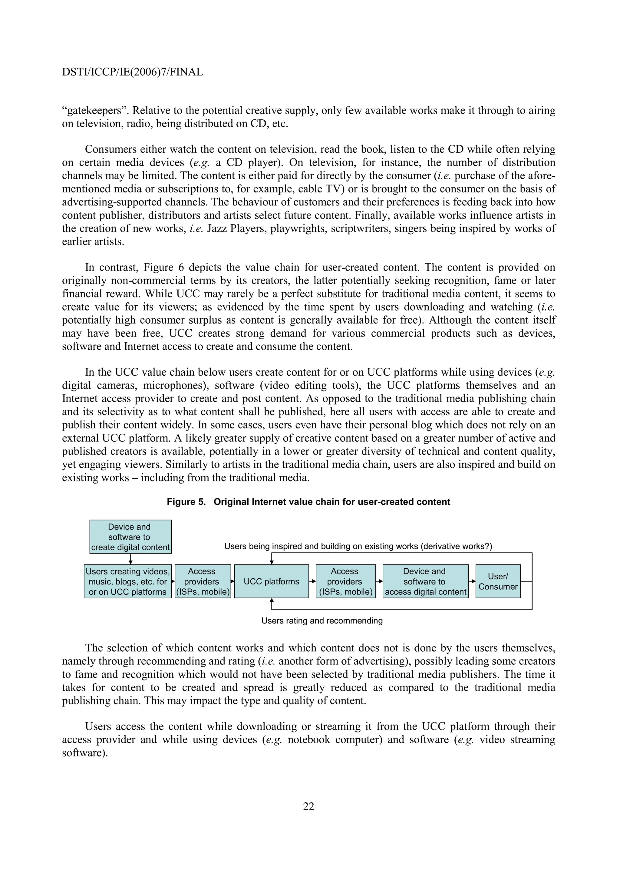 DSTI/ICCP/IE(2006)7/FINAL


“gatekeepers”. Relative to the potential creative supply, only few available works make it through to airing
on television, radio, being distributed on CD, etc.

      Consumers either watch the content on television, read the book, listen to the CD while often relying
on certain media devices (e.g. a CD player). On television, for instance, the number of distribution
channels may be limited. The content is either paid for directly by the consumer (i.e. purchase of the afore-
mentioned media or subscriptions to, for example, cable TV) or is brought to the consumer on the basis of
advertising-supported channels. The behaviour of customers and their preferences is feeding back into how
content publisher, distributors and artists select future content. Finally, available works influence artists in
the creation of new works, i.e. Jazz Players, playwrights, scriptwriters, singers being inspired by works of
earlier artists.

     In contrast, Figure 6 depicts the value chain for user-created content. The content is provided on
originally non-commercial terms by its creators, the latter potentially seeking recognition, fame or later
financial reward. While UCC may rarely be a perfect substitute for traditional media content, it seems to
create value for its viewers; as evidenced by the time spent by users downloading and watching (i.e.
potentially high consumer surplus as content is generally available for free). Although the content itself
may have been free, UCC creates strong demand for various commercial products such as devices,
software and Internet access to create and consume the content.

     In the UCC value chain below users create content for or on UCC platforms while using devices (e.g.
digital cameras, microphones), software (video editing tools), the UCC platforms themselves and an
Internet access provider to create and post content. As opposed to the traditional media publishing chain
and its selectivity as to what content shall be published, here all users with access are able to create and
publish their content widely. In some cases, users even have their personal blog which does not rely on an
external UCC platform. A likely greater supply of creative content based on a greater number of active and
published creators is available, potentially in a lower or greater diversity of technical and content quality,
yet engaging viewers. Similarly to artists in the traditional media chain, users are also inspired and build on
existing works – including from the traditional media.

                           Figure 5. Original Internet value chain for user-created content

          Device and
          software to
      create digital content           Users being inspired and building on existing works (derivative works?)

     Users creating videos,   Access                                Access            Device and
                                                                                                             User/
     music, blogs, etc. for  providers      UCC platforms          providers          software to
                                                                                                           Consumer
      or on UCC platforms (ISPs, mobile)                         (ISPs, mobile)   access digital content


                                                Users rating and recommending


     The selection of which content works and which content does not is done by the users themselves,
namely through recommending and rating (i.e. another form of advertising), possibly leading some creators
to fame and recognition which would not have been selected by traditional media publishers. The time it
takes for content to be created and spread is greatly reduced as compared to the traditional media
publishing chain. This may impact the type and quality of content.

     Users access the content while downloading or streaming it from the UCC platform through their
access provider and while using devices (e.g. notebook computer) and software (e.g. video streaming
software).



                                                            22
 