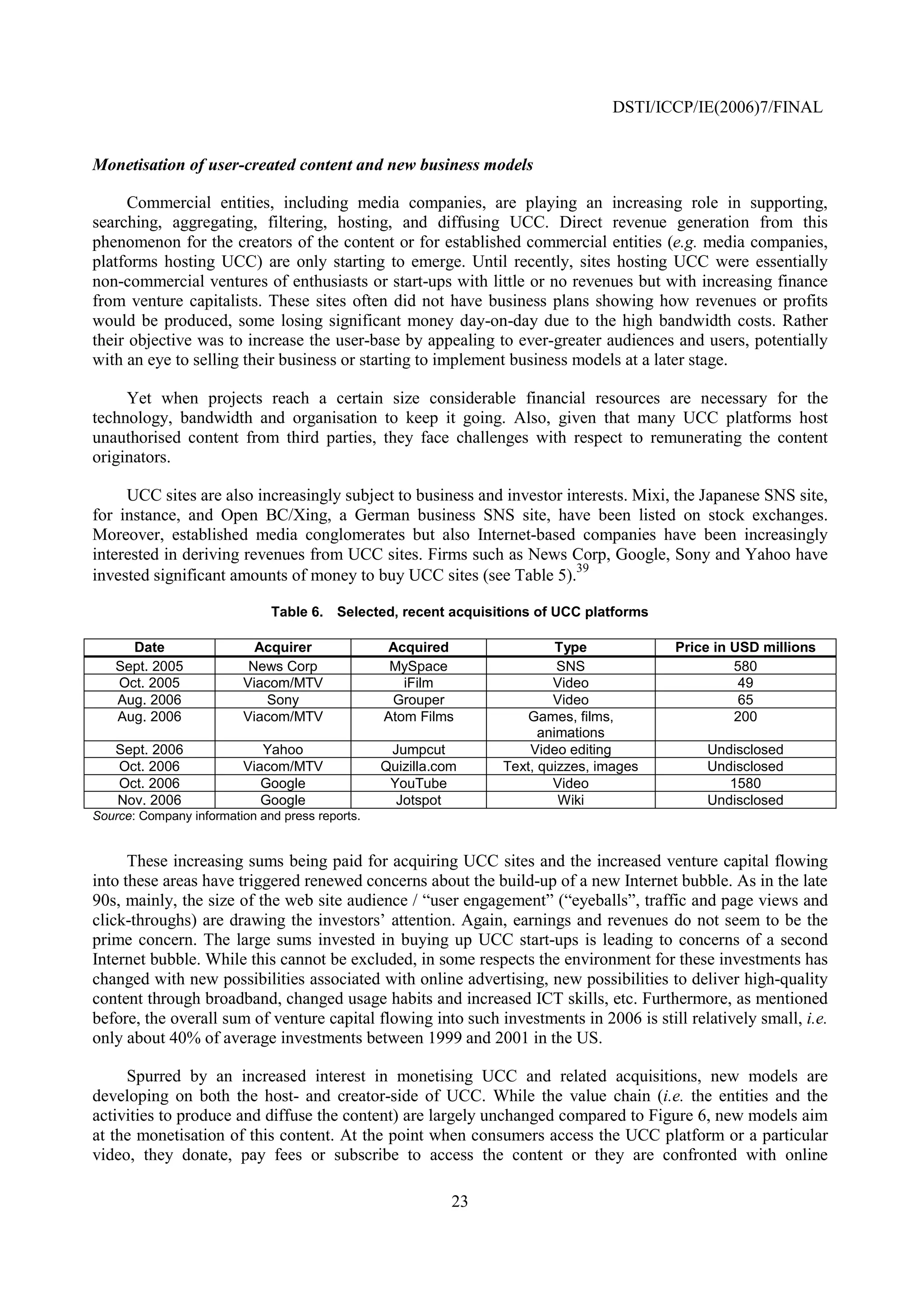 DSTI/ICCP/IE(2006)7/FINAL


Monetisation of user-created content and new business models

      Commercial entities, including media companies, are playing an increasing role in supporting,
searching, aggregating, filtering, hosting, and diffusing UCC. Direct revenue generation from this
phenomenon for the creators of the content or for established commercial entities (e.g. media companies,
platforms hosting UCC) are only starting to emerge. Until recently, sites hosting UCC were essentially
non-commercial ventures of enthusiasts or start-ups with little or no revenues but with increasing finance
from venture capitalists. These sites often did not have business plans showing how revenues or profits
would be produced, some losing significant money day-on-day due to the high bandwidth costs. Rather
their objective was to increase the user-base by appealing to ever-greater audiences and users, potentially
with an eye to selling their business or starting to implement business models at a later stage.

     Yet when projects reach a certain size considerable financial resources are necessary for the
technology, bandwidth and organisation to keep it going. Also, given that many UCC platforms host
unauthorised content from third parties, they face challenges with respect to remunerating the content
originators.

     UCC sites are also increasingly subject to business and investor interests. Mixi, the Japanese SNS site,
for instance, and Open BC/Xing, a German business SNS site, have been listed on stock exchanges.
Moreover, established media conglomerates but also Internet-based companies have been increasingly
interested in deriving revenues from UCC sites. Firms such as News Corp, Google, Sony and Yahoo have
                                                                        39
invested significant amounts of money to buy UCC sites (see Table 5).

                              Table 6. Selected, recent acquisitions of UCC platforms

     Date                  Acquirer              Acquired                 Type           Price in USD millions
   Sept. 2005             News Corp               MySpace                 SNS                     580
   Oct. 2005             Viacom/MTV                 iFilm                Video                     49
   Aug. 2006                Sony                  Grouper                Video                     65
   Aug. 2006             Viacom/MTV              Atom Films         Games, films,                 200
                                                                       animations
   Sept. 2006               Yahoo                 Jumpcut            Video editing           Undisclosed
   Oct. 2006             Viacom/MTV              Quizilla.com    Text, quizzes, images       Undisclosed
   Oct. 2006                Google                YouTube                Video                  1580
   Nov. 2006                Google                 Jotspot                Wiki               Undisclosed
Source: Company information and press reports.


      These increasing sums being paid for acquiring UCC sites and the increased venture capital flowing
into these areas have triggered renewed concerns about the build-up of a new Internet bubble. As in the late
90s, mainly, the size of the web site audience / “user engagement” (“eyeballs”, traffic and page views and
click-throughs) are drawing the investors’ attention. Again, earnings and revenues do not seem to be the
prime concern. The large sums invested in buying up UCC start-ups is leading to concerns of a second
Internet bubble. While this cannot be excluded, in some respects the environment for these investments has
changed with new possibilities associated with online advertising, new possibilities to deliver high-quality
content through broadband, changed usage habits and increased ICT skills, etc. Furthermore, as mentioned
before, the overall sum of venture capital flowing into such investments in 2006 is still relatively small, i.e.
only about 40% of average investments between 1999 and 2001 in the US.

     Spurred by an increased interest in monetising UCC and related acquisitions, new models are
developing on both the host- and creator-side of UCC. While the value chain (i.e. the entities and the
activities to produce and diffuse the content) are largely unchanged compared to Figure 6, new models aim
at the monetisation of this content. At the point when consumers access the UCC platform or a particular
video, they donate, pay fees or subscribe to access the content or they are confronted with online

                                                            23
 