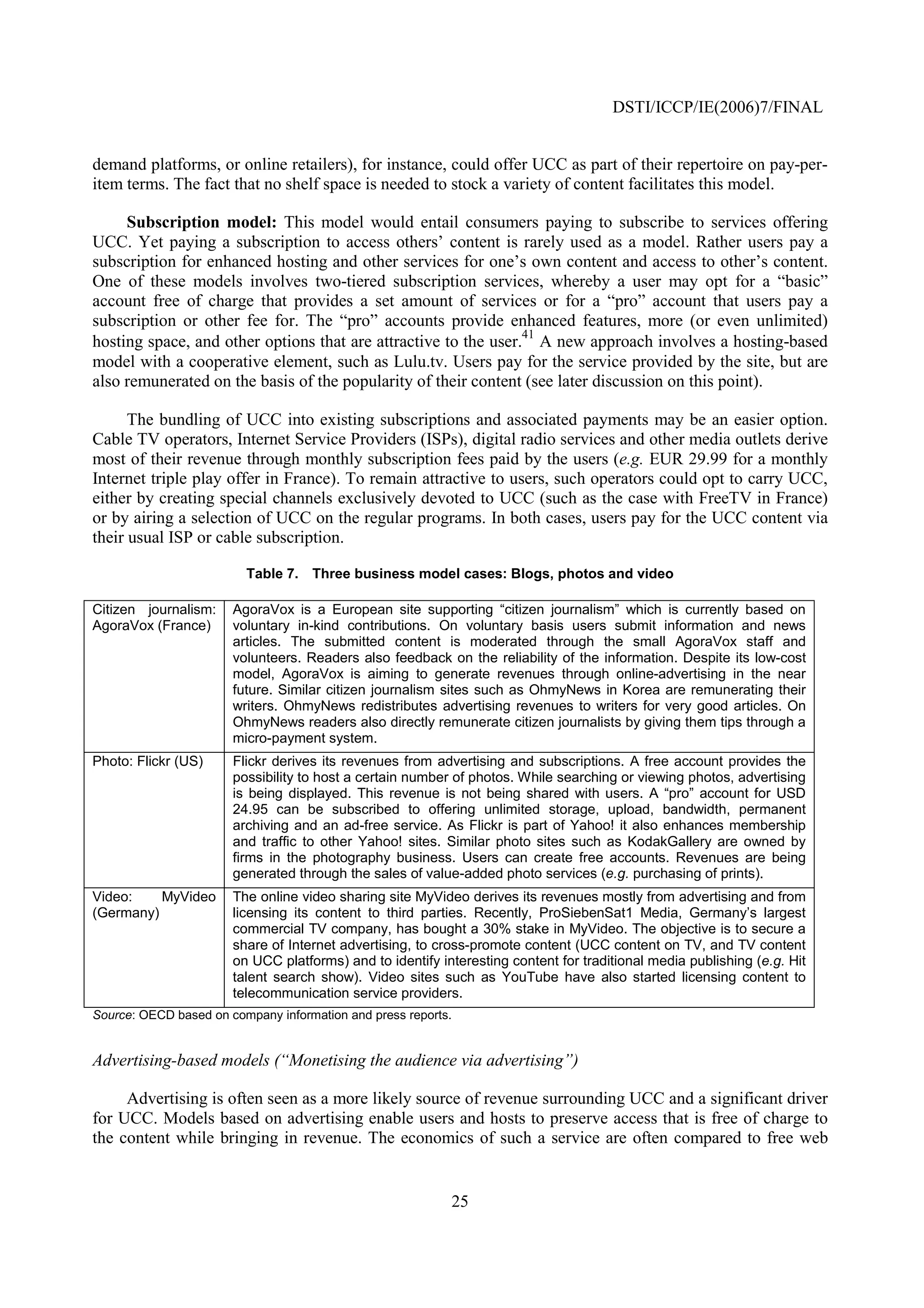 DSTI/ICCP/IE(2006)7/FINAL


demand platforms, or online retailers), for instance, could offer UCC as part of their repertoire on pay-per-
item terms. The fact that no shelf space is needed to stock a variety of content facilitates this model.

     Subscription model: This model would entail consumers paying to subscribe to services offering
UCC. Yet paying a subscription to access others’ content is rarely used as a model. Rather users pay a
subscription for enhanced hosting and other services for one’s own content and access to other’s content.
One of these models involves two-tiered subscription services, whereby a user may opt for a “basic”
account free of charge that provides a set amount of services or for a “pro” account that users pay a
subscription or other fee for. The “pro” accounts provide enhanced features, more (or even unlimited)
                                                                 41
hosting space, and other options that are attractive to the user. A new approach involves a hosting-based
model with a cooperative element, such as Lulu.tv. Users pay for the service provided by the site, but are
also remunerated on the basis of the popularity of their content (see later discussion on this point).

      The bundling of UCC into existing subscriptions and associated payments may be an easier option.
Cable TV operators, Internet Service Providers (ISPs), digital radio services and other media outlets derive
most of their revenue through monthly subscription fees paid by the users (e.g. EUR 29.99 for a monthly
Internet triple play offer in France). To remain attractive to users, such operators could opt to carry UCC,
either by creating special channels exclusively devoted to UCC (such as the case with FreeTV in France)
or by airing a selection of UCC on the regular programs. In both cases, users pay for the UCC content via
their usual ISP or cable subscription.

                         Table 7. Three business model cases: Blogs, photos and video

Citizen journalism:    AgoraVox is a European site supporting “citizen journalism” which is currently based on
AgoraVox (France)      voluntary in-kind contributions. On voluntary basis users submit information and news
                       articles. The submitted content is moderated through the small AgoraVox staff and
                       volunteers. Readers also feedback on the reliability of the information. Despite its low-cost
                       model, AgoraVox is aiming to generate revenues through online-advertising in the near
                       future. Similar citizen journalism sites such as OhmyNews in Korea are remunerating their
                       writers. OhmyNews redistributes advertising revenues to writers for very good articles. On
                       OhmyNews readers also directly remunerate citizen journalists by giving them tips through a
                       micro-payment system.
Photo: Flickr (US)     Flickr derives its revenues from advertising and subscriptions. A free account provides the
                       possibility to host a certain number of photos. While searching or viewing photos, advertising
                       is being displayed. This revenue is not being shared with users. A “pro” account for USD
                       24.95 can be subscribed to offering unlimited storage, upload, bandwidth, permanent
                       archiving and an ad-free service. As Flickr is part of Yahoo! it also enhances membership
                       and traffic to other Yahoo! sites. Similar photo sites such as KodakGallery are owned by
                       firms in the photography business. Users can create free accounts. Revenues are being
                       generated through the sales of value-added photo services (e.g. purchasing of prints).
Video:    MyVideo      The online video sharing site MyVideo derives its revenues mostly from advertising and from
(Germany)              licensing its content to third parties. Recently, ProSiebenSat1 Media, Germany’s largest
                       commercial TV company, has bought a 30% stake in MyVideo. The objective is to secure a
                       share of Internet advertising, to cross-promote content (UCC content on TV, and TV content
                       on UCC platforms) and to identify interesting content for traditional media publishing (e.g. Hit
                       talent search show). Video sites such as YouTube have also started licensing content to
                       telecommunication service providers.
Source: OECD based on company information and press reports.


Advertising-based models (“Monetising the audience via advertising”)

     Advertising is often seen as a more likely source of revenue surrounding UCC and a significant driver
for UCC. Models based on advertising enable users and hosts to preserve access that is free of charge to
the content while bringing in revenue. The economics of such a service are often compared to free web


                                                           25
 