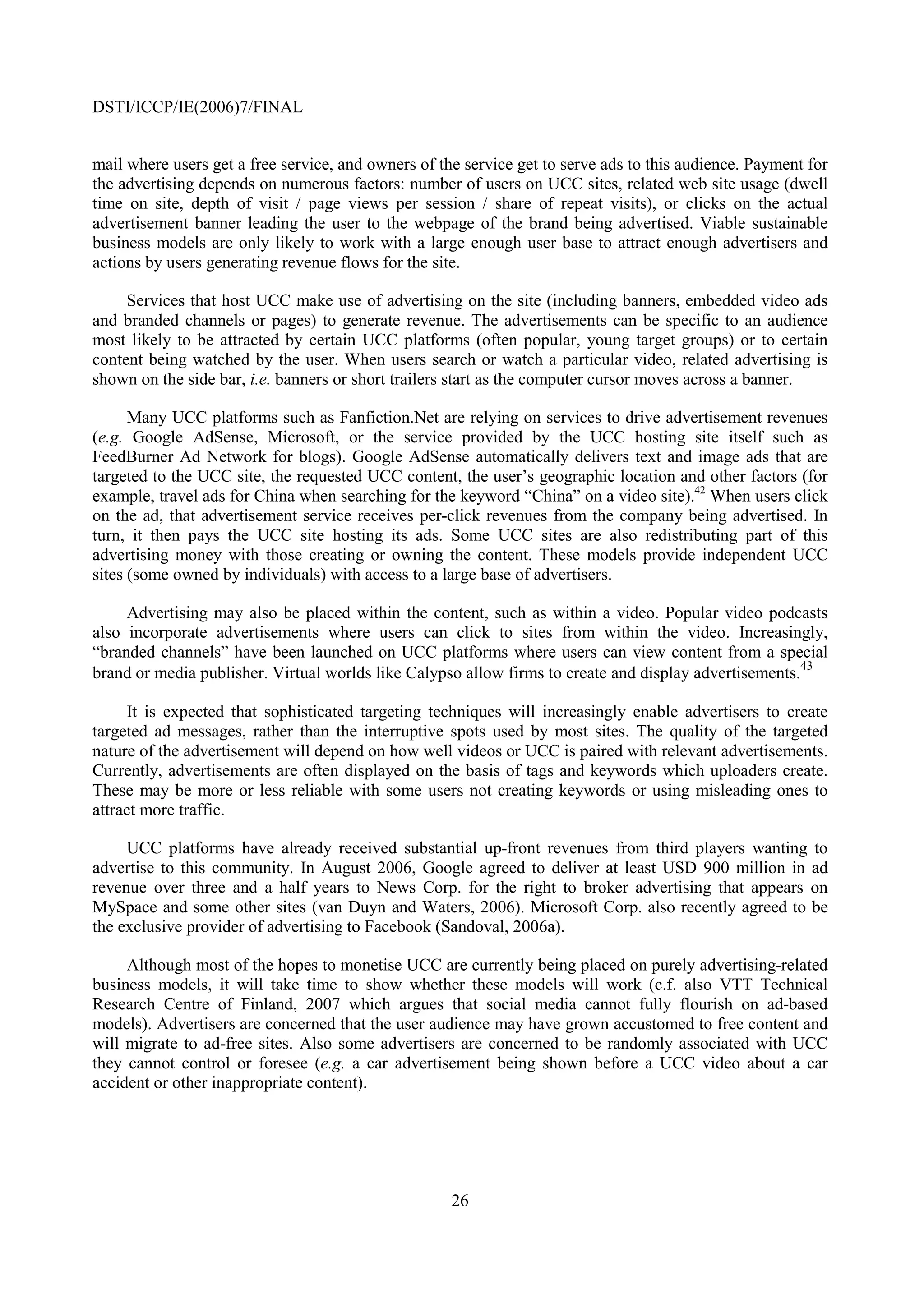 DSTI/ICCP/IE(2006)7/FINAL


mail where users get a free service, and owners of the service get to serve ads to this audience. Payment for
the advertising depends on numerous factors: number of users on UCC sites, related web site usage (dwell
time on site, depth of visit / page views per session / share of repeat visits), or clicks on the actual
advertisement banner leading the user to the webpage of the brand being advertised. Viable sustainable
business models are only likely to work with a large enough user base to attract enough advertisers and
actions by users generating revenue flows for the site.

     Services that host UCC make use of advertising on the site (including banners, embedded video ads
and branded channels or pages) to generate revenue. The advertisements can be specific to an audience
most likely to be attracted by certain UCC platforms (often popular, young target groups) or to certain
content being watched by the user. When users search or watch a particular video, related advertising is
shown on the side bar, i.e. banners or short trailers start as the computer cursor moves across a banner.

      Many UCC platforms such as Fanfiction.Net are relying on services to drive advertisement revenues
(e.g. Google AdSense, Microsoft, or the service provided by the UCC hosting site itself such as
FeedBurner Ad Network for blogs). Google AdSense automatically delivers text and image ads that are
targeted to the UCC site, the requested UCC content, the user’s geographic location and other factors (for
example, travel ads for China when searching for the keyword “China” on a video site).42 When users click
on the ad, that advertisement service receives per-click revenues from the company being advertised. In
turn, it then pays the UCC site hosting its ads. Some UCC sites are also redistributing part of this
advertising money with those creating or owning the content. These models provide independent UCC
sites (some owned by individuals) with access to a large base of advertisers.

     Advertising may also be placed within the content, such as within a video. Popular video podcasts
also incorporate advertisements where users can click to sites from within the video. Increasingly,
“branded channels” have been launched on UCC platforms where users can view content from a special
                                                                                                       43
brand or media publisher. Virtual worlds like Calypso allow firms to create and display advertisements.

      It is expected that sophisticated targeting techniques will increasingly enable advertisers to create
targeted ad messages, rather than the interruptive spots used by most sites. The quality of the targeted
nature of the advertisement will depend on how well videos or UCC is paired with relevant advertisements.
Currently, advertisements are often displayed on the basis of tags and keywords which uploaders create.
These may be more or less reliable with some users not creating keywords or using misleading ones to
attract more traffic.

     UCC platforms have already received substantial up-front revenues from third players wanting to
advertise to this community. In August 2006, Google agreed to deliver at least USD 900 million in ad
revenue over three and a half years to News Corp. for the right to broker advertising that appears on
MySpace and some other sites (van Duyn and Waters, 2006). Microsoft Corp. also recently agreed to be
the exclusive provider of advertising to Facebook (Sandoval, 2006a).

     Although most of the hopes to monetise UCC are currently being placed on purely advertising-related
business models, it will take time to show whether these models will work (c.f. also VTT Technical
Research Centre of Finland, 2007 which argues that social media cannot fully flourish on ad-based
models). Advertisers are concerned that the user audience may have grown accustomed to free content and
will migrate to ad-free sites. Also some advertisers are concerned to be randomly associated with UCC
they cannot control or foresee (e.g. a car advertisement being shown before a UCC video about a car
accident or other inappropriate content).




                                                     26
 