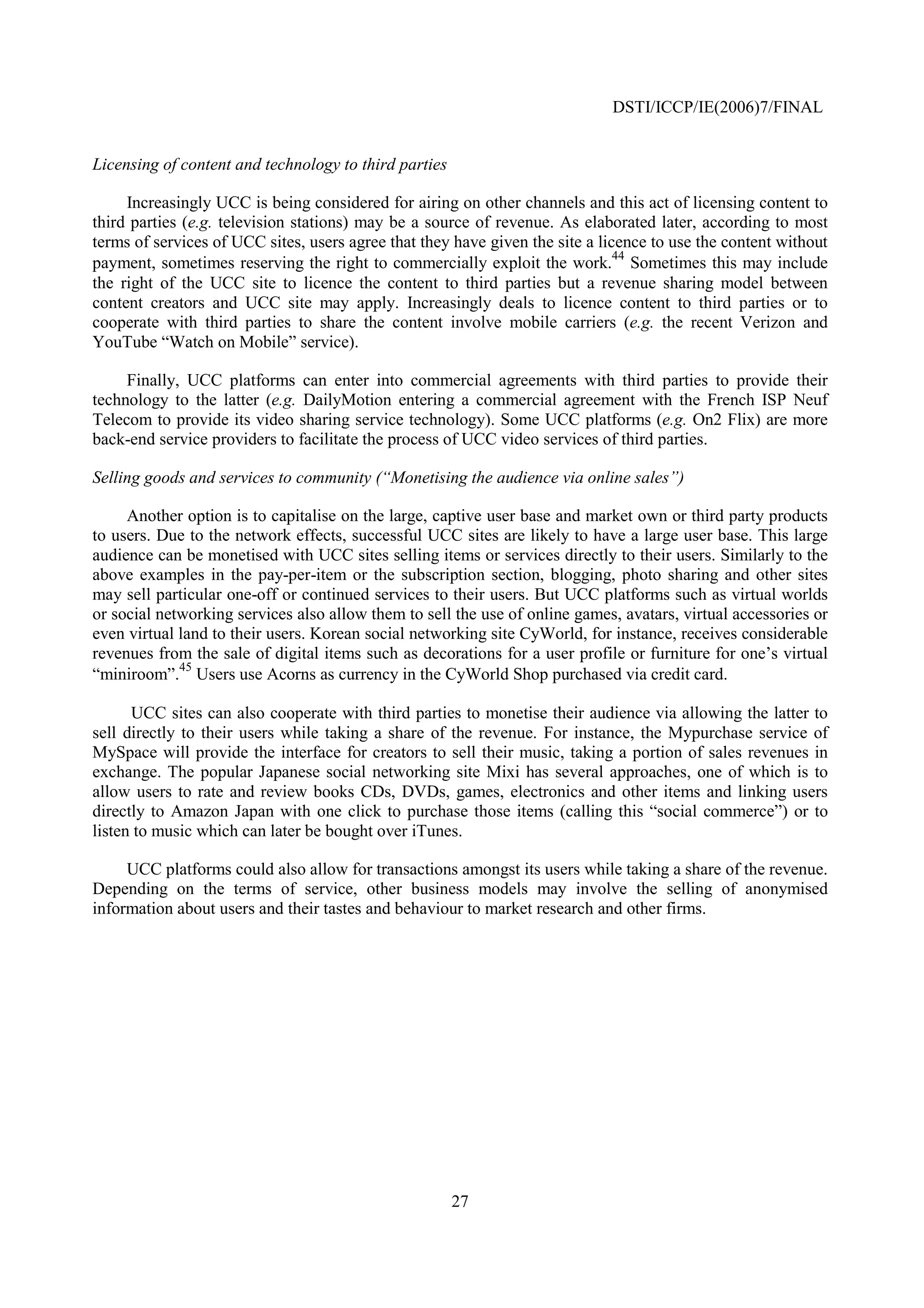 DSTI/ICCP/IE(2006)7/FINAL


Licensing of content and technology to third parties

     Increasingly UCC is being considered for airing on other channels and this act of licensing content to
third parties (e.g. television stations) may be a source of revenue. As elaborated later, according to most
terms of services of UCC sites, users agree that they have given the site a licence to use the content without
                                                                               44
payment, sometimes reserving the right to commercially exploit the work. Sometimes this may include
the right of the UCC site to licence the content to third parties but a revenue sharing model between
content creators and UCC site may apply. Increasingly deals to licence content to third parties or to
cooperate with third parties to share the content involve mobile carriers (e.g. the recent Verizon and
YouTube “Watch on Mobile” service).

     Finally, UCC platforms can enter into commercial agreements with third parties to provide their
technology to the latter (e.g. DailyMotion entering a commercial agreement with the French ISP Neuf
Telecom to provide its video sharing service technology). Some UCC platforms (e.g. On2 Flix) are more
back-end service providers to facilitate the process of UCC video services of third parties.

Selling goods and services to community (“Monetising the audience via online sales”)

     Another option is to capitalise on the large, captive user base and market own or third party products
to users. Due to the network effects, successful UCC sites are likely to have a large user base. This large
audience can be monetised with UCC sites selling items or services directly to their users. Similarly to the
above examples in the pay-per-item or the subscription section, blogging, photo sharing and other sites
may sell particular one-off or continued services to their users. But UCC platforms such as virtual worlds
or social networking services also allow them to sell the use of online games, avatars, virtual accessories or
even virtual land to their users. Korean social networking site CyWorld, for instance, receives considerable
revenues from the sale of digital items such as decorations for a user profile or furniture for one’s virtual
             45
“miniroom”. Users use Acorns as currency in the CyWorld Shop purchased via credit card.

      UCC sites can also cooperate with third parties to monetise their audience via allowing the latter to
sell directly to their users while taking a share of the revenue. For instance, the Mypurchase service of
MySpace will provide the interface for creators to sell their music, taking a portion of sales revenues in
exchange. The popular Japanese social networking site Mixi has several approaches, one of which is to
allow users to rate and review books CDs, DVDs, games, electronics and other items and linking users
directly to Amazon Japan with one click to purchase those items (calling this “social commerce”) or to
listen to music which can later be bought over iTunes.

     UCC platforms could also allow for transactions amongst its users while taking a share of the revenue.
Depending on the terms of service, other business models may involve the selling of anonymised
information about users and their tastes and behaviour to market research and other firms.




                                                       27
 