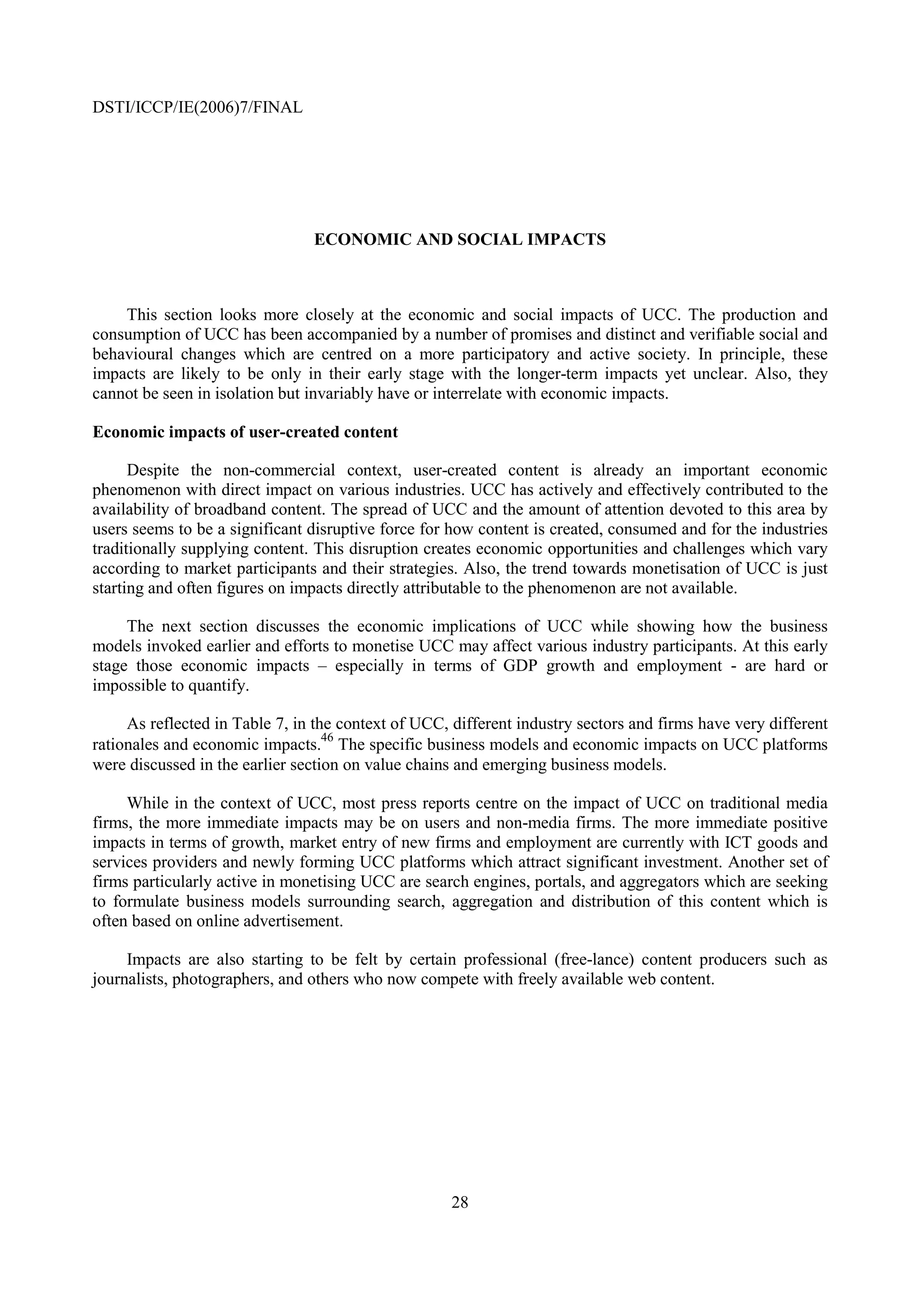 DSTI/ICCP/IE(2006)7/FINAL




                                ECONOMIC AND SOCIAL IMPACTS



    This section looks more closely at the economic and social impacts of UCC. The production and
consumption of UCC has been accompanied by a number of promises and distinct and verifiable social and
behavioural changes which are centred on a more participatory and active society. In principle, these
impacts are likely to be only in their early stage with the longer-term impacts yet unclear. Also, they
cannot be seen in isolation but invariably have or interrelate with economic impacts.

Economic impacts of user-created content

      Despite the non-commercial context, user-created content is already an important economic
phenomenon with direct impact on various industries. UCC has actively and effectively contributed to the
availability of broadband content. The spread of UCC and the amount of attention devoted to this area by
users seems to be a significant disruptive force for how content is created, consumed and for the industries
traditionally supplying content. This disruption creates economic opportunities and challenges which vary
according to market participants and their strategies. Also, the trend towards monetisation of UCC is just
starting and often figures on impacts directly attributable to the phenomenon are not available.

     The next section discusses the economic implications of UCC while showing how the business
models invoked earlier and efforts to monetise UCC may affect various industry participants. At this early
stage those economic impacts – especially in terms of GDP growth and employment - are hard or
impossible to quantify.

     As reflected in Table 7, in the context of UCC, different industry sectors and firms have very different
                                   46
rationales and economic impacts. The specific business models and economic impacts on UCC platforms
were discussed in the earlier section on value chains and emerging business models.

     While in the context of UCC, most press reports centre on the impact of UCC on traditional media
firms, the more immediate impacts may be on users and non-media firms. The more immediate positive
impacts in terms of growth, market entry of new firms and employment are currently with ICT goods and
services providers and newly forming UCC platforms which attract significant investment. Another set of
firms particularly active in monetising UCC are search engines, portals, and aggregators which are seeking
to formulate business models surrounding search, aggregation and distribution of this content which is
often based on online advertisement.

     Impacts are also starting to be felt by certain professional (free-lance) content producers such as
journalists, photographers, and others who now compete with freely available web content.




                                                     28
 
