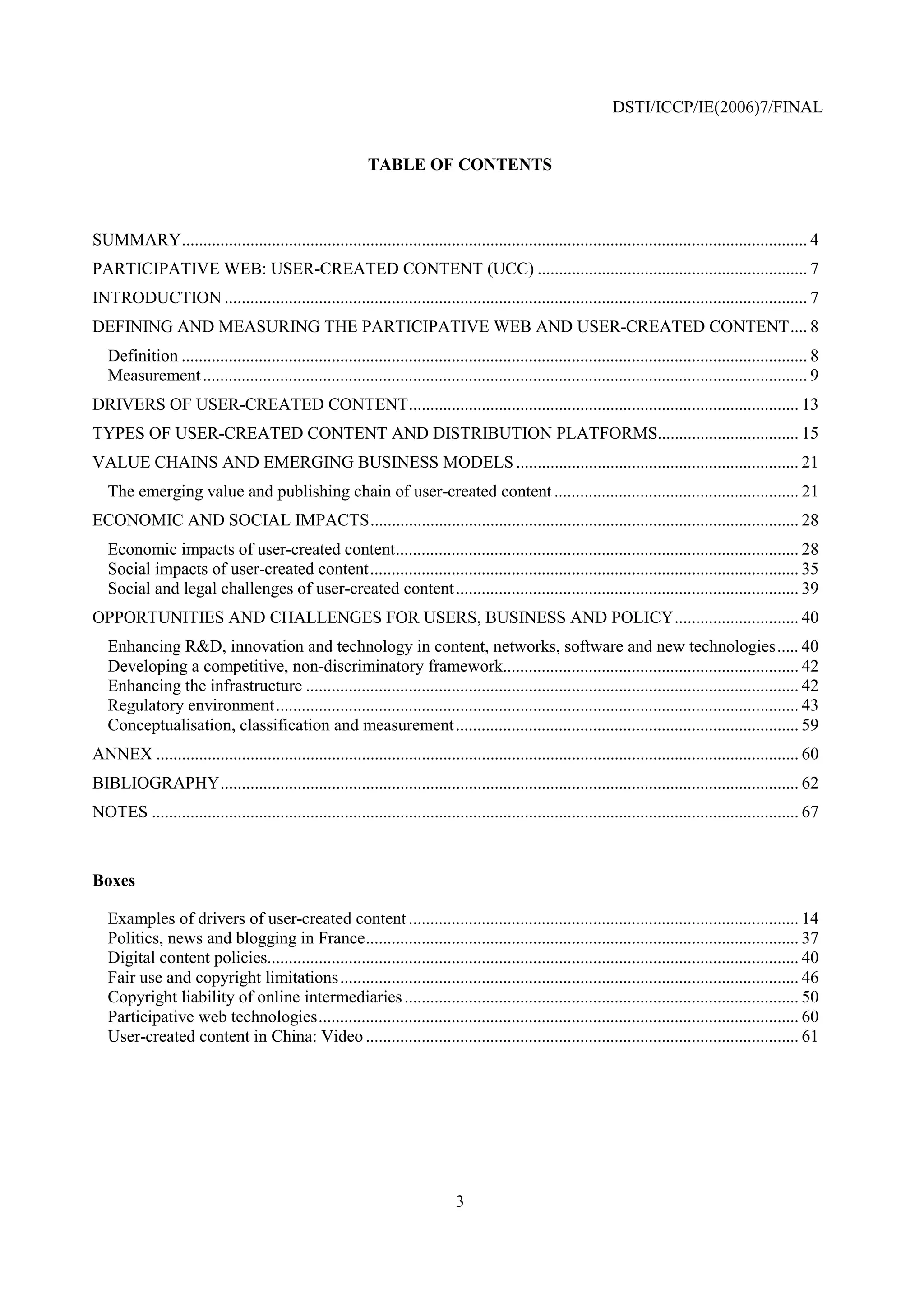 DSTI/ICCP/IE(2006)7/FINAL


                                                             TABLE OF CONTENTS



SUMMARY.................................................................................................................................................. 4
PARTICIPATIVE WEB: USER-CREATED CONTENT (UCC) ............................................................... 7
INTRODUCTION ........................................................................................................................................ 7
DEFINING AND MEASURING THE PARTICIPATIVE WEB AND USER-CREATED CONTENT.... 8
   Definition .................................................................................................................................................. 8
   Measurement ............................................................................................................................................. 9
DRIVERS OF USER-CREATED CONTENT........................................................................................... 13
TYPES OF USER-CREATED CONTENT AND DISTRIBUTION PLATFORMS................................. 15
VALUE CHAINS AND EMERGING BUSINESS MODELS .................................................................. 21
   The emerging value and publishing chain of user-created content ......................................................... 21
ECONOMIC AND SOCIAL IMPACTS.................................................................................................... 28
   Economic impacts of user-created content.............................................................................................. 28
   Social impacts of user-created content.................................................................................................... 35
   Social and legal challenges of user-created content ................................................................................ 39
OPPORTUNITIES AND CHALLENGES FOR USERS, BUSINESS AND POLICY............................. 40
   Enhancing R&D, innovation and technology in content, networks, software and new technologies..... 40
   Developing a competitive, non-discriminatory framework..................................................................... 42
   Enhancing the infrastructure ................................................................................................................... 42
   Regulatory environment.......................................................................................................................... 43
   Conceptualisation, classification and measurement ................................................................................ 59
ANNEX ...................................................................................................................................................... 60
BIBLIOGRAPHY....................................................................................................................................... 62
NOTES ....................................................................................................................................................... 67



Boxes

   Examples of drivers of user-created content ........................................................................................... 14
   Politics, news and blogging in France..................................................................................................... 37
   Digital content policies............................................................................................................................ 40
   Fair use and copyright limitations........................................................................................................... 46
   Copyright liability of online intermediaries ............................................................................................ 50
   Participative web technologies................................................................................................................ 60
   User-created content in China: Video ..................................................................................................... 61




                                                                                3
 
