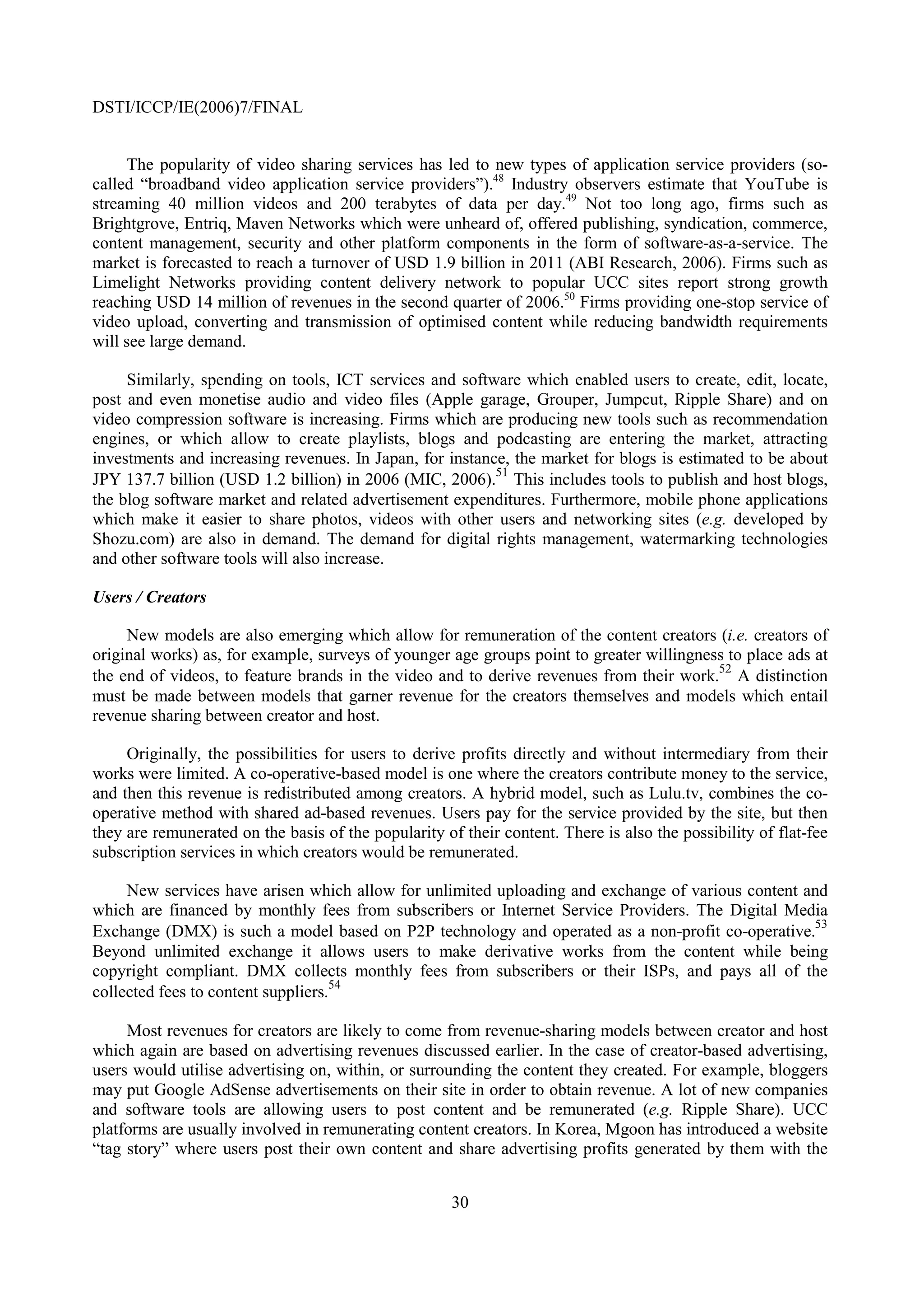 DSTI/ICCP/IE(2006)7/FINAL


      The popularity of video sharing services has led to new types of application service providers (so-
called “broadband video application service providers”).48 Industry observers estimate that YouTube is
streaming 40 million videos and 200 terabytes of data per day.49 Not too long ago, firms such as
Brightgrove, Entriq, Maven Networks which were unheard of, offered publishing, syndication, commerce,
content management, security and other platform components in the form of software-as-a-service. The
market is forecasted to reach a turnover of USD 1.9 billion in 2011 (ABI Research, 2006). Firms such as
Limelight Networks providing content delivery network to popular UCC sites report strong growth
reaching USD 14 million of revenues in the second quarter of 2006.50 Firms providing one-stop service of
video upload, converting and transmission of optimised content while reducing bandwidth requirements
will see large demand.

     Similarly, spending on tools, ICT services and software which enabled users to create, edit, locate,
post and even monetise audio and video files (Apple garage, Grouper, Jumpcut, Ripple Share) and on
video compression software is increasing. Firms which are producing new tools such as recommendation
engines, or which allow to create playlists, blogs and podcasting are entering the market, attracting
investments and increasing revenues. In Japan, for instance, the market for blogs is estimated to be about
                                                          51
JPY 137.7 billion (USD 1.2 billion) in 2006 (MIC, 2006). This includes tools to publish and host blogs,
the blog software market and related advertisement expenditures. Furthermore, mobile phone applications
which make it easier to share photos, videos with other users and networking sites (e.g. developed by
Shozu.com) are also in demand. The demand for digital rights management, watermarking technologies
and other software tools will also increase.

Users / Creators

     New models are also emerging which allow for remuneration of the content creators (i.e. creators of
original works) as, for example, surveys of younger age groups point to greater willingness to place ads at
                                                                                          52
the end of videos, to feature brands in the video and to derive revenues from their work. A distinction
must be made between models that garner revenue for the creators themselves and models which entail
revenue sharing between creator and host.

     Originally, the possibilities for users to derive profits directly and without intermediary from their
works were limited. A co-operative-based model is one where the creators contribute money to the service,
and then this revenue is redistributed among creators. A hybrid model, such as Lulu.tv, combines the co-
operative method with shared ad-based revenues. Users pay for the service provided by the site, but then
they are remunerated on the basis of the popularity of their content. There is also the possibility of flat-fee
subscription services in which creators would be remunerated.

     New services have arisen which allow for unlimited uploading and exchange of various content and
which are financed by monthly fees from subscribers or Internet Service Providers. The Digital Media
                                                                                                   53
Exchange (DMX) is such a model based on P2P technology and operated as a non-profit co-operative.
Beyond unlimited exchange it allows users to make derivative works from the content while being
copyright compliant. DMX collects monthly fees from subscribers or their ISPs, and pays all of the
collected fees to content suppliers.54

     Most revenues for creators are likely to come from revenue-sharing models between creator and host
which again are based on advertising revenues discussed earlier. In the case of creator-based advertising,
users would utilise advertising on, within, or surrounding the content they created. For example, bloggers
may put Google AdSense advertisements on their site in order to obtain revenue. A lot of new companies
and software tools are allowing users to post content and be remunerated (e.g. Ripple Share). UCC
platforms are usually involved in remunerating content creators. In Korea, Mgoon has introduced a website
“tag story” where users post their own content and share advertising profits generated by them with the


                                                      30
 