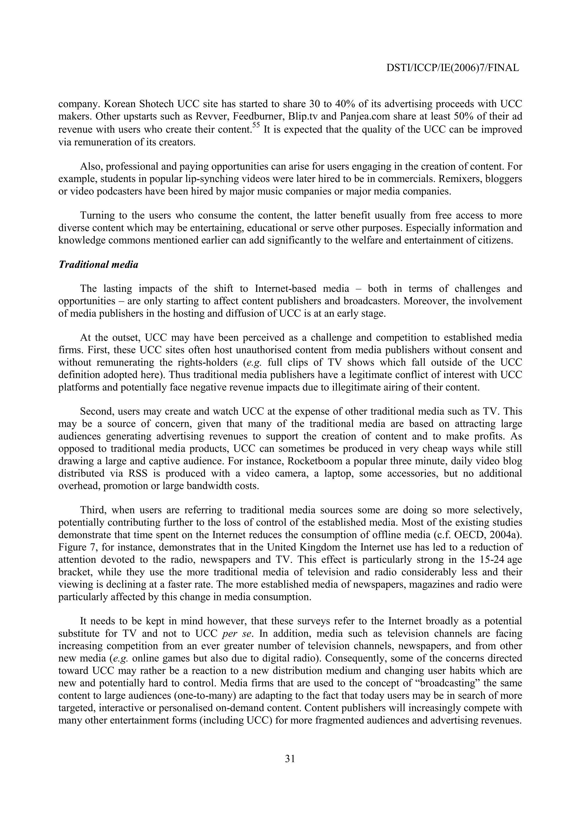 DSTI/ICCP/IE(2006)7/FINAL


company. Korean Shotech UCC site has started to share 30 to 40% of its advertising proceeds with UCC
makers. Other upstarts such as Revver, Feedburner, Blip.tv and Panjea.com share at least 50% of their ad
revenue with users who create their content.55 It is expected that the quality of the UCC can be improved
via remuneration of its creators.

     Also, professional and paying opportunities can arise for users engaging in the creation of content. For
example, students in popular lip-synching videos were later hired to be in commercials. Remixers, bloggers
or video podcasters have been hired by major music companies or major media companies.

     Turning to the users who consume the content, the latter benefit usually from free access to more
diverse content which may be entertaining, educational or serve other purposes. Especially information and
knowledge commons mentioned earlier can add significantly to the welfare and entertainment of citizens.

Traditional media

    The lasting impacts of the shift to Internet-based media – both in terms of challenges and
opportunities – are only starting to affect content publishers and broadcasters. Moreover, the involvement
of media publishers in the hosting and diffusion of UCC is at an early stage.

     At the outset, UCC may have been perceived as a challenge and competition to established media
firms. First, these UCC sites often host unauthorised content from media publishers without consent and
without remunerating the rights-holders (e.g. full clips of TV shows which fall outside of the UCC
definition adopted here). Thus traditional media publishers have a legitimate conflict of interest with UCC
platforms and potentially face negative revenue impacts due to illegitimate airing of their content.

      Second, users may create and watch UCC at the expense of other traditional media such as TV. This
may be a source of concern, given that many of the traditional media are based on attracting large
audiences generating advertising revenues to support the creation of content and to make profits. As
opposed to traditional media products, UCC can sometimes be produced in very cheap ways while still
drawing a large and captive audience. For instance, Rocketboom a popular three minute, daily video blog
distributed via RSS is produced with a video camera, a laptop, some accessories, but no additional
overhead, promotion or large bandwidth costs.

     Third, when users are referring to traditional media sources some are doing so more selectively,
potentially contributing further to the loss of control of the established media. Most of the existing studies
demonstrate that time spent on the Internet reduces the consumption of offline media (c.f. OECD, 2004a).
Figure 7, for instance, demonstrates that in the United Kingdom the Internet use has led to a reduction of
attention devoted to the radio, newspapers and TV. This effect is particularly strong in the 15-24 age
bracket, while they use the more traditional media of television and radio considerably less and their
viewing is declining at a faster rate. The more established media of newspapers, magazines and radio were
particularly affected by this change in media consumption.

     It needs to be kept in mind however, that these surveys refer to the Internet broadly as a potential
substitute for TV and not to UCC per se. In addition, media such as television channels are facing
increasing competition from an ever greater number of television channels, newspapers, and from other
new media (e.g. online games but also due to digital radio). Consequently, some of the concerns directed
toward UCC may rather be a reaction to a new distribution medium and changing user habits which are
new and potentially hard to control. Media firms that are used to the concept of “broadcasting” the same
content to large audiences (one-to-many) are adapting to the fact that today users may be in search of more
targeted, interactive or personalised on-demand content. Content publishers will increasingly compete with
many other entertainment forms (including UCC) for more fragmented audiences and advertising revenues.


                                                     31
 