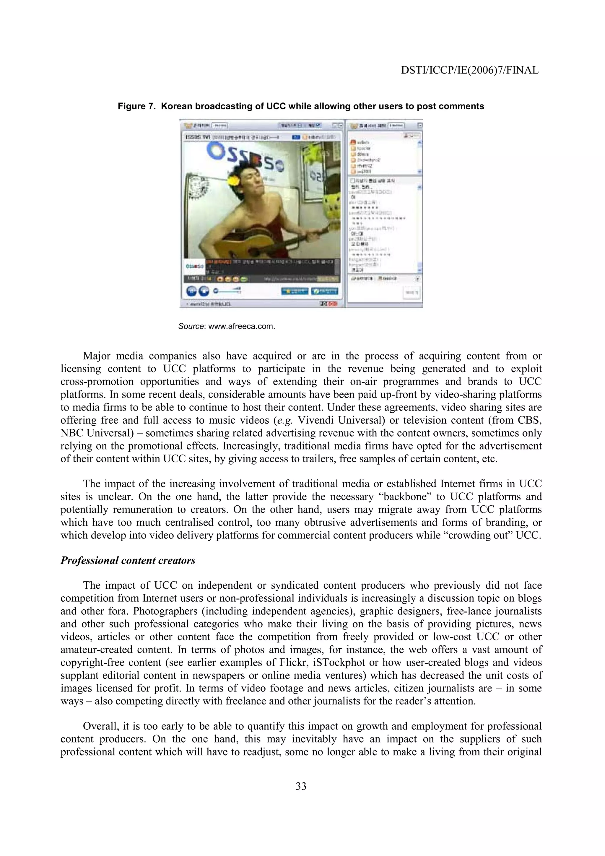 DSTI/ICCP/IE(2006)7/FINAL


            Figure 7. Korean broadcasting of UCC while allowing other users to post comments




                          Source: www.afreeca.com.


     Major media companies also have acquired or are in the process of acquiring content from or
licensing content to UCC platforms to participate in the revenue being generated and to exploit
cross-promotion opportunities and ways of extending their on-air programmes and brands to UCC
platforms. In some recent deals, considerable amounts have been paid up-front by video-sharing platforms
to media firms to be able to continue to host their content. Under these agreements, video sharing sites are
offering free and full access to music videos (e.g. Vivendi Universal) or television content (from CBS,
NBC Universal) – sometimes sharing related advertising revenue with the content owners, sometimes only
relying on the promotional effects. Increasingly, traditional media firms have opted for the advertisement
of their content within UCC sites, by giving access to trailers, free samples of certain content, etc.

      The impact of the increasing involvement of traditional media or established Internet firms in UCC
sites is unclear. On the one hand, the latter provide the necessary “backbone” to UCC platforms and
potentially remuneration to creators. On the other hand, users may migrate away from UCC platforms
which have too much centralised control, too many obtrusive advertisements and forms of branding, or
which develop into video delivery platforms for commercial content producers while “crowding out” UCC.

Professional content creators

     The impact of UCC on independent or syndicated content producers who previously did not face
competition from Internet users or non-professional individuals is increasingly a discussion topic on blogs
and other fora. Photographers (including independent agencies), graphic designers, free-lance journalists
and other such professional categories who make their living on the basis of providing pictures, news
videos, articles or other content face the competition from freely provided or low-cost UCC or other
amateur-created content. In terms of photos and images, for instance, the web offers a vast amount of
copyright-free content (see earlier examples of Flickr, iSTockphot or how user-created blogs and videos
supplant editorial content in newspapers or online media ventures) which has decreased the unit costs of
images licensed for profit. In terms of video footage and news articles, citizen journalists are – in some
ways – also competing directly with freelance and other journalists for the reader’s attention.

     Overall, it is too early to be able to quantify this impact on growth and employment for professional
content producers. On the one hand, this may inevitably have an impact on the suppliers of such
professional content which will have to readjust, some no longer able to make a living from their original


                                                     33
 