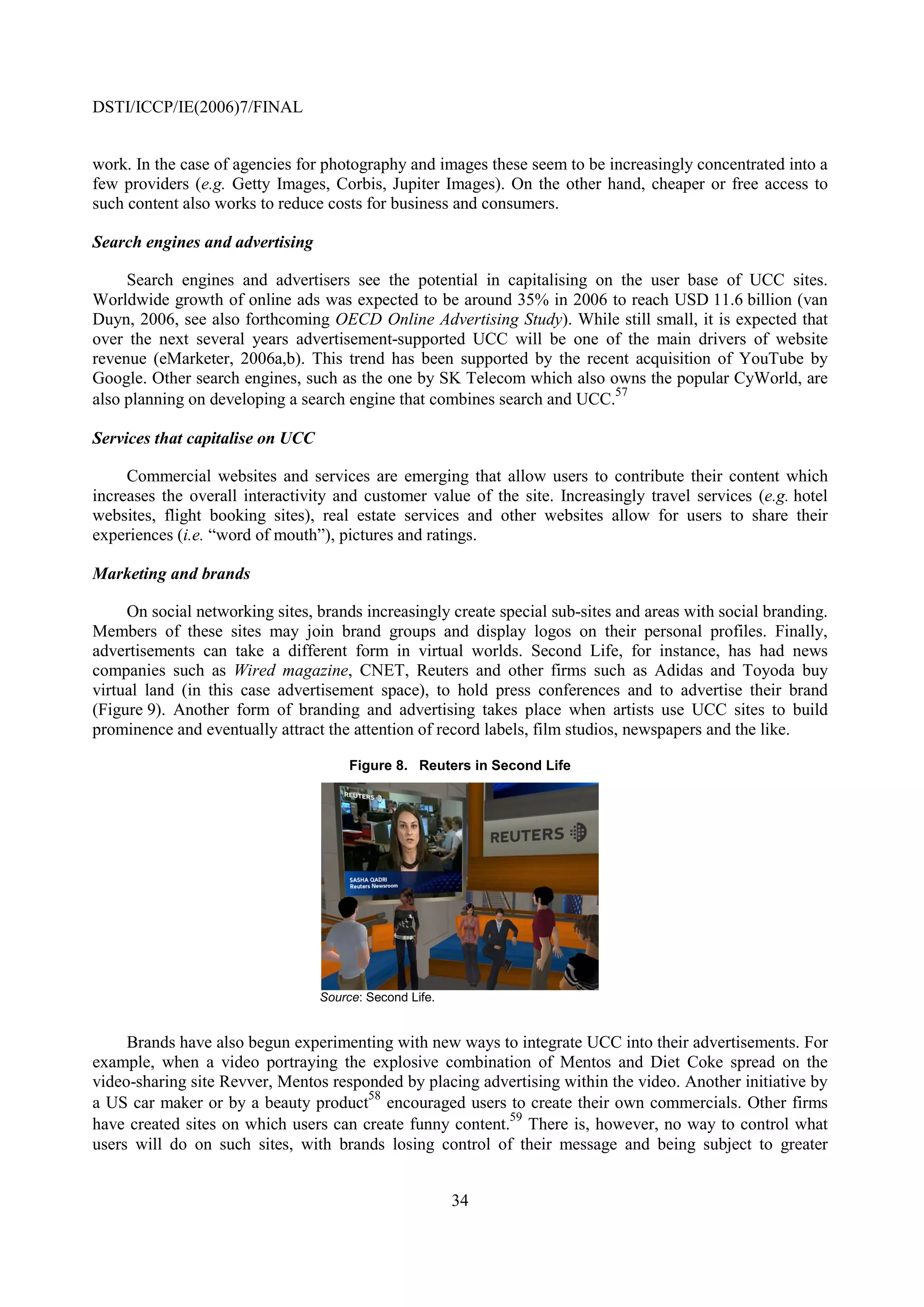 DSTI/ICCP/IE(2006)7/FINAL


work. In the case of agencies for photography and images these seem to be increasingly concentrated into a
few providers (e.g. Getty Images, Corbis, Jupiter Images). On the other hand, cheaper or free access to
such content also works to reduce costs for business and consumers.

Search engines and advertising

     Search engines and advertisers see the potential in capitalising on the user base of UCC sites.
Worldwide growth of online ads was expected to be around 35% in 2006 to reach USD 11.6 billion (van
Duyn, 2006, see also forthcoming OECD Online Advertising Study). While still small, it is expected that
over the next several years advertisement-supported UCC will be one of the main drivers of website
revenue (eMarketer, 2006a,b). This trend has been supported by the recent acquisition of YouTube by
Google. Other search engines, such as the one by SK Telecom which also owns the popular CyWorld, are
                                                                         57
also planning on developing a search engine that combines search and UCC.

Services that capitalise on UCC

     Commercial websites and services are emerging that allow users to contribute their content which
increases the overall interactivity and customer value of the site. Increasingly travel services (e.g. hotel
websites, flight booking sites), real estate services and other websites allow for users to share their
experiences (i.e. “word of mouth”), pictures and ratings.

Marketing and brands

     On social networking sites, brands increasingly create special sub-sites and areas with social branding.
Members of these sites may join brand groups and display logos on their personal profiles. Finally,
advertisements can take a different form in virtual worlds. Second Life, for instance, has had news
companies such as Wired magazine, CNET, Reuters and other firms such as Adidas and Toyoda buy
virtual land (in this case advertisement space), to hold press conferences and to advertise their brand
(Figure 9). Another form of branding and advertising takes place when artists use UCC sites to build
prominence and eventually attract the attention of record labels, film studios, newspapers and the like.

                                       Figure 8. Reuters in Second Life




                                  Source: Second Life.


     Brands have also begun experimenting with new ways to integrate UCC into their advertisements. For
example, when a video portraying the explosive combination of Mentos and Diet Coke spread on the
video-sharing site Revver, Mentos responded by placing advertising within the video. Another initiative by
                                       58
a US car maker or by a beauty product encouraged users to create their own commercials. Other firms
                                                           59
have created sites on which users can create funny content. There is, however, no way to control what
users will do on such sites, with brands losing control of their message and being subject to greater


                                                         34
 