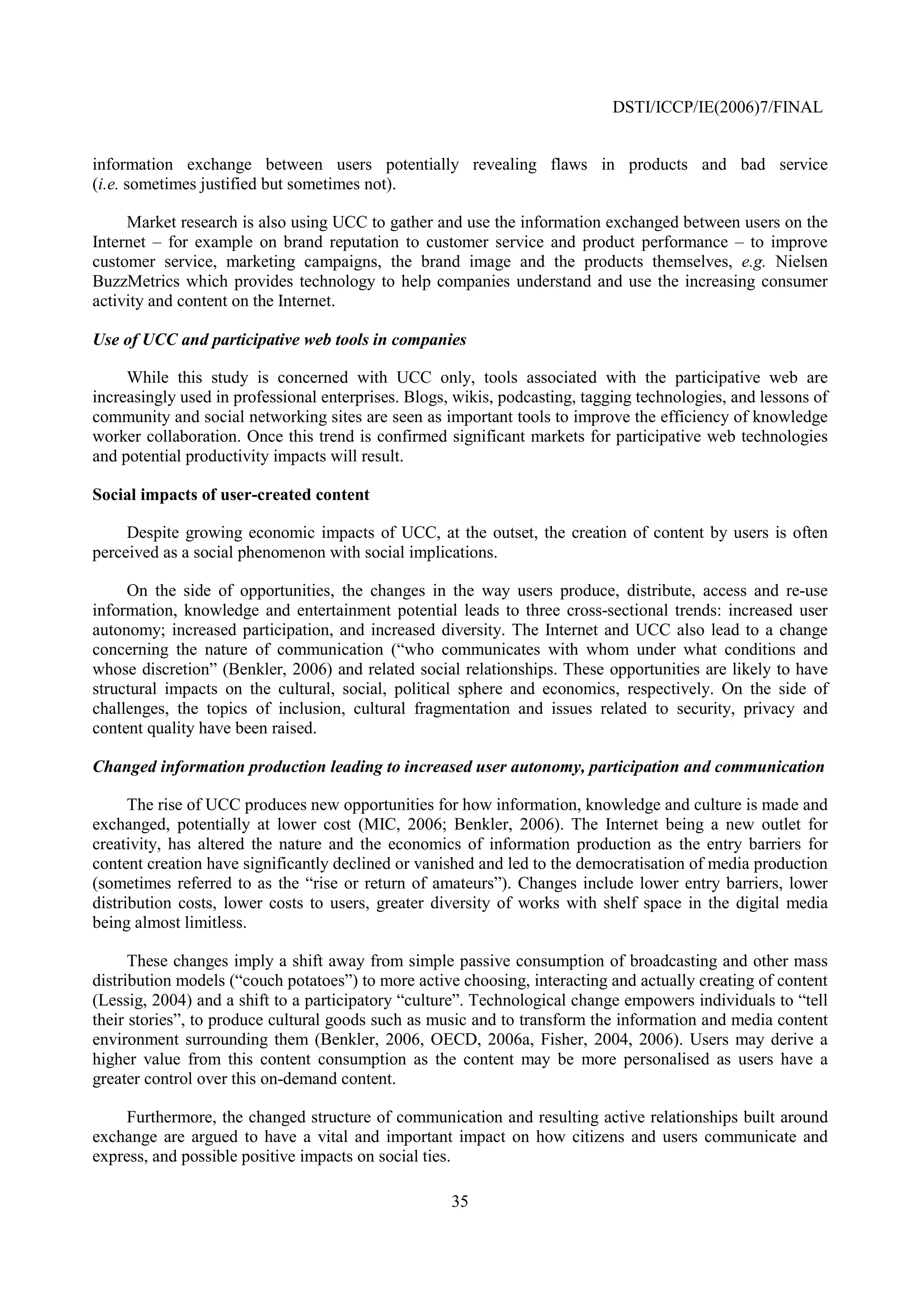 DSTI/ICCP/IE(2006)7/FINAL


information exchange between users potentially revealing flaws in products and bad service
(i.e. sometimes justified but sometimes not).

     Market research is also using UCC to gather and use the information exchanged between users on the
Internet – for example on brand reputation to customer service and product performance – to improve
customer service, marketing campaigns, the brand image and the products themselves, e.g. Nielsen
BuzzMetrics which provides technology to help companies understand and use the increasing consumer
activity and content on the Internet.

Use of UCC and participative web tools in companies

     While this study is concerned with UCC only, tools associated with the participative web are
increasingly used in professional enterprises. Blogs, wikis, podcasting, tagging technologies, and lessons of
community and social networking sites are seen as important tools to improve the efficiency of knowledge
worker collaboration. Once this trend is confirmed significant markets for participative web technologies
and potential productivity impacts will result.

Social impacts of user-created content

     Despite growing economic impacts of UCC, at the outset, the creation of content by users is often
perceived as a social phenomenon with social implications.

     On the side of opportunities, the changes in the way users produce, distribute, access and re-use
information, knowledge and entertainment potential leads to three cross-sectional trends: increased user
autonomy; increased participation, and increased diversity. The Internet and UCC also lead to a change
concerning the nature of communication (“who communicates with whom under what conditions and
whose discretion” (Benkler, 2006) and related social relationships. These opportunities are likely to have
structural impacts on the cultural, social, political sphere and economics, respectively. On the side of
challenges, the topics of inclusion, cultural fragmentation and issues related to security, privacy and
content quality have been raised.

Changed information production leading to increased user autonomy, participation and communication

      The rise of UCC produces new opportunities for how information, knowledge and culture is made and
exchanged, potentially at lower cost (MIC, 2006; Benkler, 2006). The Internet being a new outlet for
creativity, has altered the nature and the economics of information production as the entry barriers for
content creation have significantly declined or vanished and led to the democratisation of media production
(sometimes referred to as the “rise or return of amateurs”). Changes include lower entry barriers, lower
distribution costs, lower costs to users, greater diversity of works with shelf space in the digital media
being almost limitless.

      These changes imply a shift away from simple passive consumption of broadcasting and other mass
distribution models (“couch potatoes”) to more active choosing, interacting and actually creating of content
(Lessig, 2004) and a shift to a participatory “culture”. Technological change empowers individuals to “tell
their stories”, to produce cultural goods such as music and to transform the information and media content
environment surrounding them (Benkler, 2006, OECD, 2006a, Fisher, 2004, 2006). Users may derive a
higher value from this content consumption as the content may be more personalised as users have a
greater control over this on-demand content.

    Furthermore, the changed structure of communication and resulting active relationships built around
exchange are argued to have a vital and important impact on how citizens and users communicate and
express, and possible positive impacts on social ties.

                                                     35
 