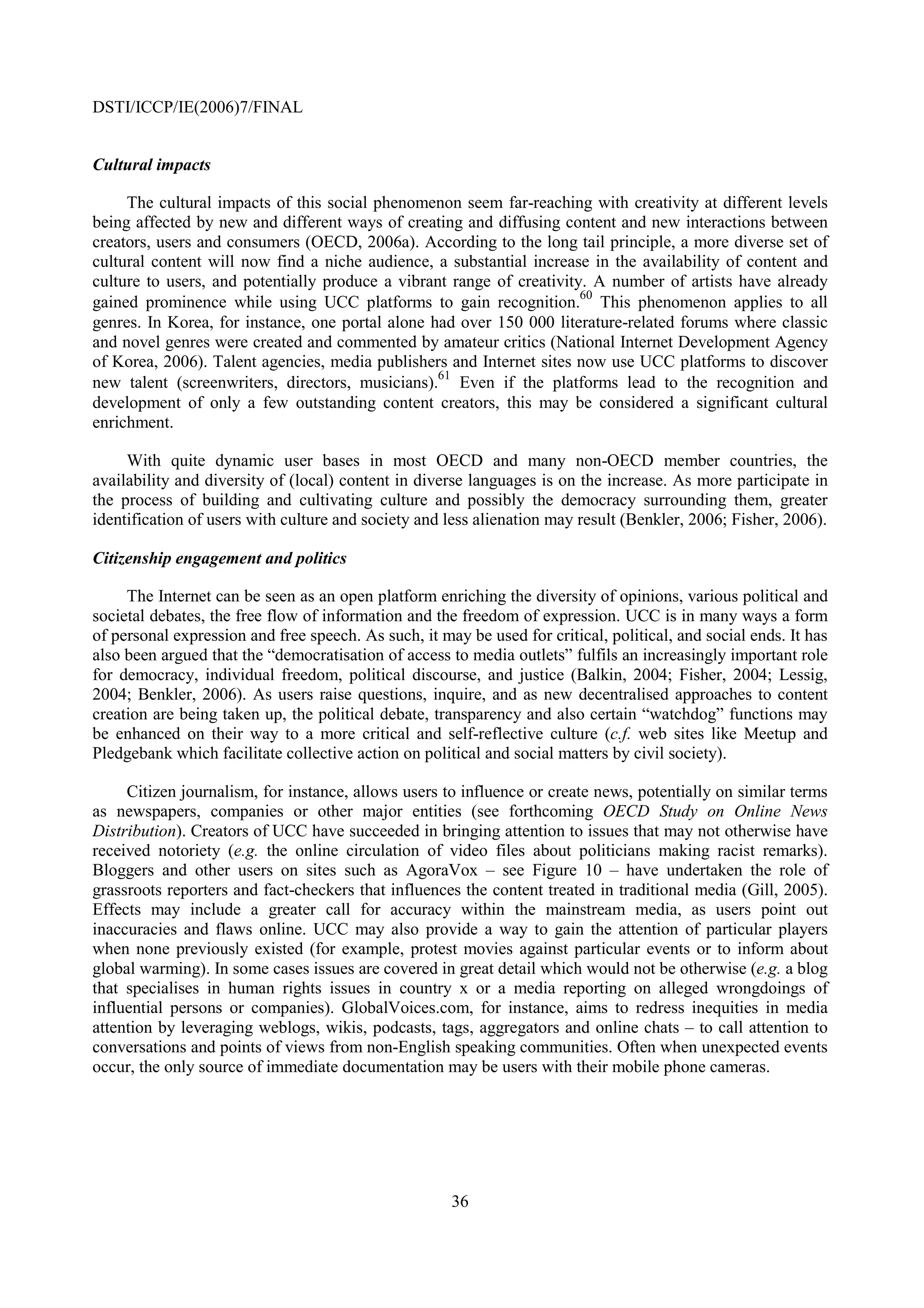 DSTI/ICCP/IE(2006)7/FINAL


Cultural impacts

     The cultural impacts of this social phenomenon seem far-reaching with creativity at different levels
being affected by new and different ways of creating and diffusing content and new interactions between
creators, users and consumers (OECD, 2006a). According to the long tail principle, a more diverse set of
cultural content will now find a niche audience, a substantial increase in the availability of content and
culture to users, and potentially produce a vibrant range of creativity. A number of artists have already
                                                                       60
gained prominence while using UCC platforms to gain recognition. This phenomenon applies to all
genres. In Korea, for instance, one portal alone had over 150 000 literature-related forums where classic
and novel genres were created and commented by amateur critics (National Internet Development Agency
of Korea, 2006). Talent agencies, media publishers and Internet sites now use UCC platforms to discover
                                                  61
new talent (screenwriters, directors, musicians). Even if the platforms lead to the recognition and
development of only a few outstanding content creators, this may be considered a significant cultural
enrichment.

     With quite dynamic user bases in most OECD and many non-OECD member countries, the
availability and diversity of (local) content in diverse languages is on the increase. As more participate in
the process of building and cultivating culture and possibly the democracy surrounding them, greater
identification of users with culture and society and less alienation may result (Benkler, 2006; Fisher, 2006).

Citizenship engagement and politics

     The Internet can be seen as an open platform enriching the diversity of opinions, various political and
societal debates, the free flow of information and the freedom of expression. UCC is in many ways a form
of personal expression and free speech. As such, it may be used for critical, political, and social ends. It has
also been argued that the “democratisation of access to media outlets” fulfils an increasingly important role
for democracy, individual freedom, political discourse, and justice (Balkin, 2004; Fisher, 2004; Lessig,
2004; Benkler, 2006). As users raise questions, inquire, and as new decentralised approaches to content
creation are being taken up, the political debate, transparency and also certain “watchdog” functions may
be enhanced on their way to a more critical and self-reflective culture (c.f. web sites like Meetup and
Pledgebank which facilitate collective action on political and social matters by civil society).

     Citizen journalism, for instance, allows users to influence or create news, potentially on similar terms
as newspapers, companies or other major entities (see forthcoming OECD Study on Online News
Distribution). Creators of UCC have succeeded in bringing attention to issues that may not otherwise have
received notoriety (e.g. the online circulation of video files about politicians making racist remarks).
Bloggers and other users on sites such as AgoraVox – see Figure 10 – have undertaken the role of
grassroots reporters and fact-checkers that influences the content treated in traditional media (Gill, 2005).
Effects may include a greater call for accuracy within the mainstream media, as users point out
inaccuracies and flaws online. UCC may also provide a way to gain the attention of particular players
when none previously existed (for example, protest movies against particular events or to inform about
global warming). In some cases issues are covered in great detail which would not be otherwise (e.g. a blog
that specialises in human rights issues in country x or a media reporting on alleged wrongdoings of
influential persons or companies). GlobalVoices.com, for instance, aims to redress inequities in media
attention by leveraging weblogs, wikis, podcasts, tags, aggregators and online chats – to call attention to
conversations and points of views from non-English speaking communities. Often when unexpected events
occur, the only source of immediate documentation may be users with their mobile phone cameras.




                                                      36
 